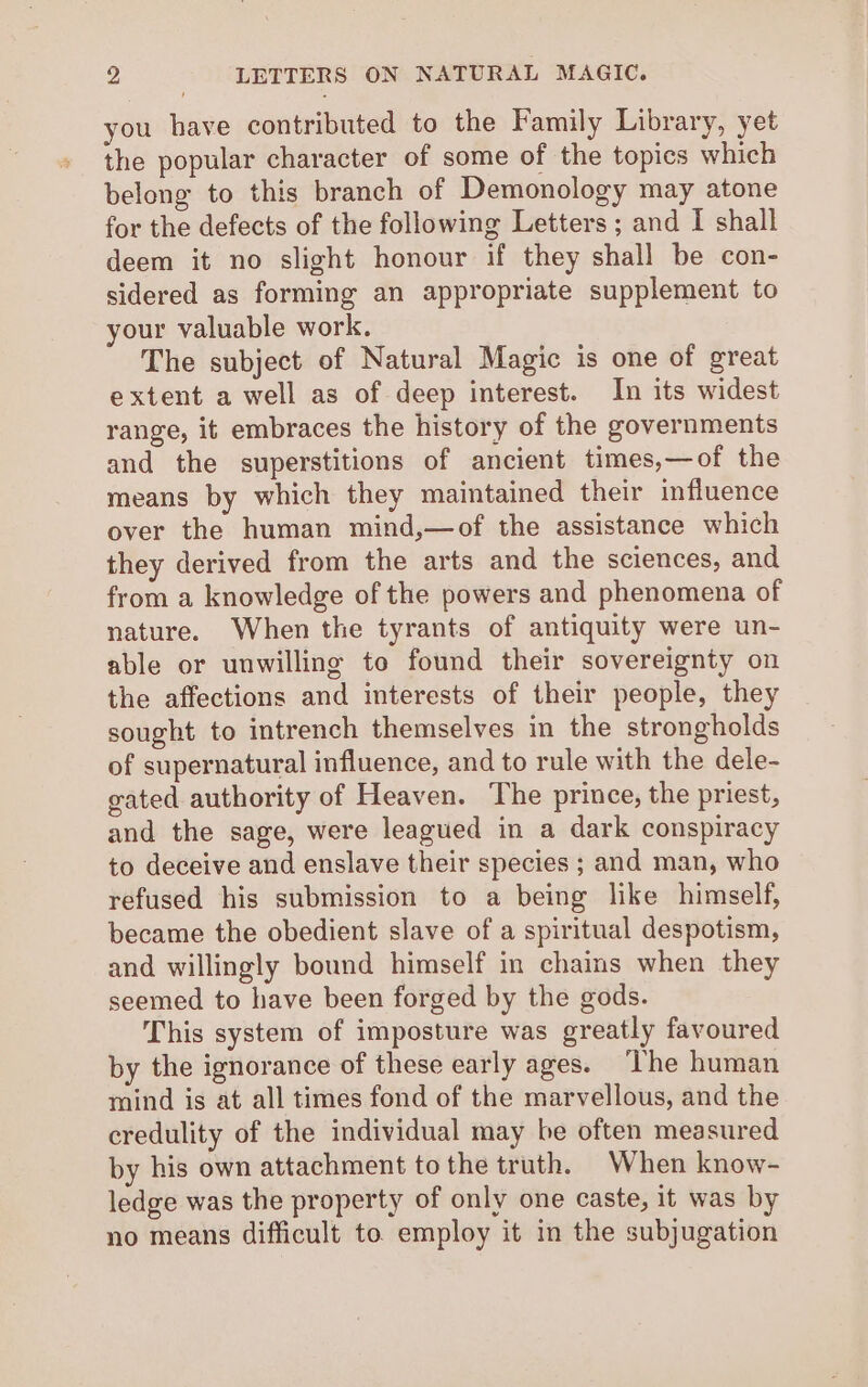 you have contributed to the Family Library, yet the popular character of some of the topics which belong to this branch of Demonology may atone for the defects of the following Letters ; and I shall deem it no slight honour if they shall be con- sidered as forming an appropriate supplement to your valuable work. The subject of Natural Magic is one of great extent a well as of deep interest. In its widest range, it embraces the history of the governments and the superstitions of ancient times,—of the means by which they maintained their influence over the human mind,—of the assistance which they derived from the arts and the sciences, and from a knowledge of the powers and phenomena of nature. When the tyrants of antiquity were un- able or unwilling to found their sovereignty on the affections and interests of their people, they sought to intrench themselves in the strongholds of supernatural influence, and to rule with the dele- gated authority of Heaven. The prince, the priest, and the sage, were leagued in a dark conspiracy to deceive and enslave their species ; and man, who refused his submission to a being like himself, became the obedient slave of a spiritual despotism, and willingly bound himself in chains when they seemed to have been forged by the gods. This system of imposture was greatly favoured by the ignorance of these early ages. ‘The human mind is at all times fond of the marvellous, and the credulity of the individual may be often measured by his own attachment tothe truth. When know- ledge was the property of only one caste, it was by no means difficult to employ it in the subjugation