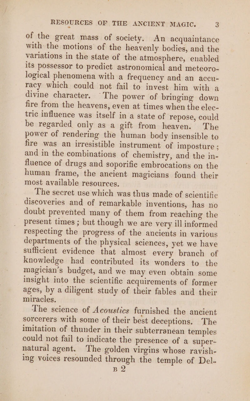 of the great mass of society. An acquaintance with the motions of the heavenly bodies, and the variations in the state of the atmosphere, enabled its possessor to predict astronomical and meteoro- logical phenomena with a frequency and an accu- racy which could not fail to invest him with a divine character. The power of bringing down fire from the heavens, even at times when the elec- tric influence was itself in a state of repose, could be regarded only as a gift from heaven. The power of rendering the human body insensible to fire was an irresistible instrument of imposture ; and in the combinations of chemistry, and the in- fluence of drugs and soporifie embrocations on the human frame, the ancient magicians found their most available resources. The secret use which was thus made of scientific discoveries and of remarkable inventions, has no doubt prevented many of them from reaching the present times ; but though we are very ill informed respecting the progress of the ancients in various departments of the physical sciences, yet we have sufficient evidence that almost every branch of knowledge had contributed its wonders to the magician’s budget, and we may even obtain some insight into the scientific acquirements of former ages, by a diligent study of their fables and their miracles. The science of Acoustics furnished the ancient sorcerers with some of their best deceptions. The imitation of thunder in their subterranean temples could not fail to indicate the presence of a super- natural agent. The golden virgins whose ravish- ing voices resounded through the temple of Del- B2