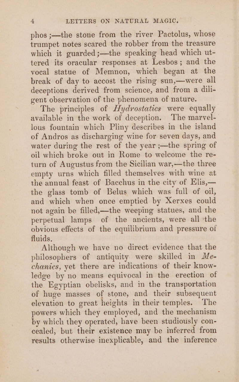 phos ;—the stone from the river Pactolus, whose trumpet notes scared the robber trom the treasure which it guarded ;—the speaking head which ut- tered its oracular responses at Lesbos; and the vocal statue of Memnon, which began at the break of day to accost the rising sun,—were all deceptions derived from science, and from a dili- gent observation of the phenomena of nature. The principles of Hydrostatics were equally available in the work of deception. The marvel- lous fountain which Pliny describes in the island of Andros as discharging wine for seven days, and water during the rest of the year;—the spring of oil which broke out in Rome to welcome the re- turn of Augustus from the Sicilian war,—the three empty urns which filled themselves with wine at the annual feast of Bacchus in the city of Elis,— the glass tomb of Belus which was full of oil, and which when once emptied by Xerxes could not again be filled,—the weeping statues, and the perpetual lamps of the ancients, were all ‘the obvious effects of the equilibrium and pressure of fluids. Although we have no direct evidence that the philosophers of antiquity were skilled in Me- chanics, yet there are indications of their know- ledge by no means equivocal in the erection of the. Egyptian obelisks, and in the transportation of huge masses of stone, and their subsequent elevation to great heights in their temples. The powers which they employed, and the mechanism by which they operated, have been studiously con- cealed, but their existence may be inferred from results otherwise inexplicable, and the inference