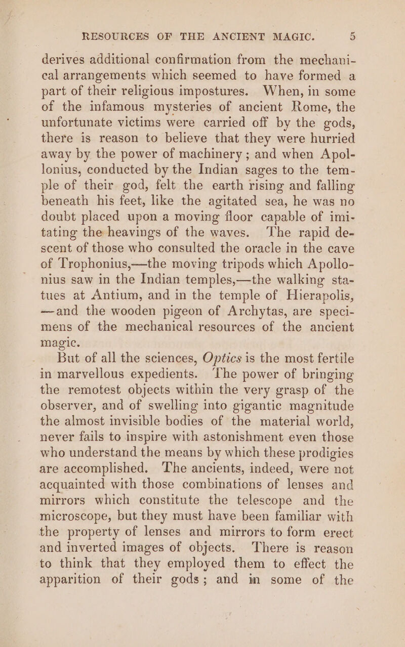 derives additional confirmation from the mechani- eal arrangements which seemed to have formed a part of their religious impostures. When, in some of the infamous mysteries of ancient Rome, the unfortunate victims were carried off by the gods, there is reason to believe that they were hurried away by the power of machinery ; and when Apol- lonius, conducted by the Indian sages to the tem- ple of their god, felt the earth rising and falling beneath his feet, like the agitated sea, he was no doubt placed upon a moving floor capable of imi- tating the heavings of the waves. The rapid de- scent of those who consulted the oracle in the cave of Trophonius,—the moving tripods which Apollo- nius saw in the Indian temples,—the walking sta- tues at Antium, and in the temple of Hierapolis, —and the wooden pigeon of Archytas, are speci- mens of the mechanical resources of the ancient magic. But of all the sciences, Optics is the most fertile in marvellous expedients. ‘The power of bringing the remotest objects within the very grasp of the observer, and of swelling into gigantic magnitude the almost invisible bodies of the material world, never fails to inspire with astonishment even those who understand the means by which these prodigies are accomplished. The ancients, indeed, were not acquainted with those combinations of lenses and mirrors which constitute the telescope and the microscope, but they must have been familiar with the property of lenses and mirrors to form erect and inverted images of objects. There is reason to think that they employed them to effect the apparition of their gods; and im some of the