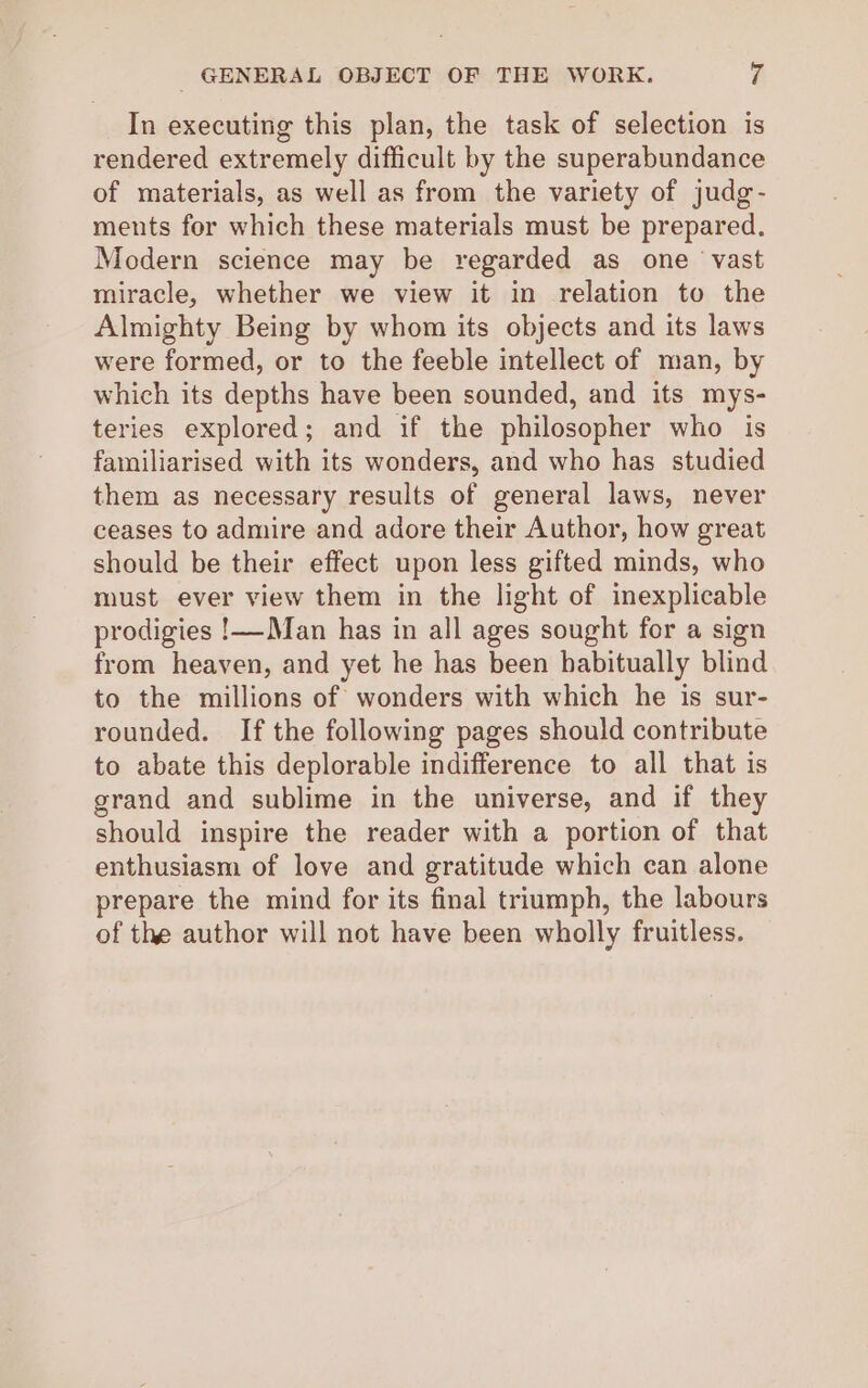 GENERAL OBJECT OF THE WORK. rg In executing this plan, the task of selection is rendered extremely difficult by the superabundance of materials, as well as from the variety of judg- ments for which these materials must be prepared. Modern science may be regarded as one vast miracle, whether we view it in relation to the Almighty Being by whom its objects and its laws were formed, or to the feeble intellect of man, by which its depths have been sounded, and its mys- teries explored; and if the philosopher who is familiarised with its wonders, and who has studied them as necessary results of general laws, never ceases to admire and adore their Author, how great should be their effect upon less gifted minds, who must ever view them in the light of inexplicable prodigies !—Man has in all ages sought for a sign from heaven, and yet he has been habitually blind to the millions of wonders with which he is sur- rounded. If the following pages should contribute to abate this deplorable indifference to all that is grand and sublime in the universe, and if they should inspire the reader with a portion of that enthusiasm of love and gratitude which can alone prepare the mind for its final triumph, the labours of the author will not have been wholly fruitless.