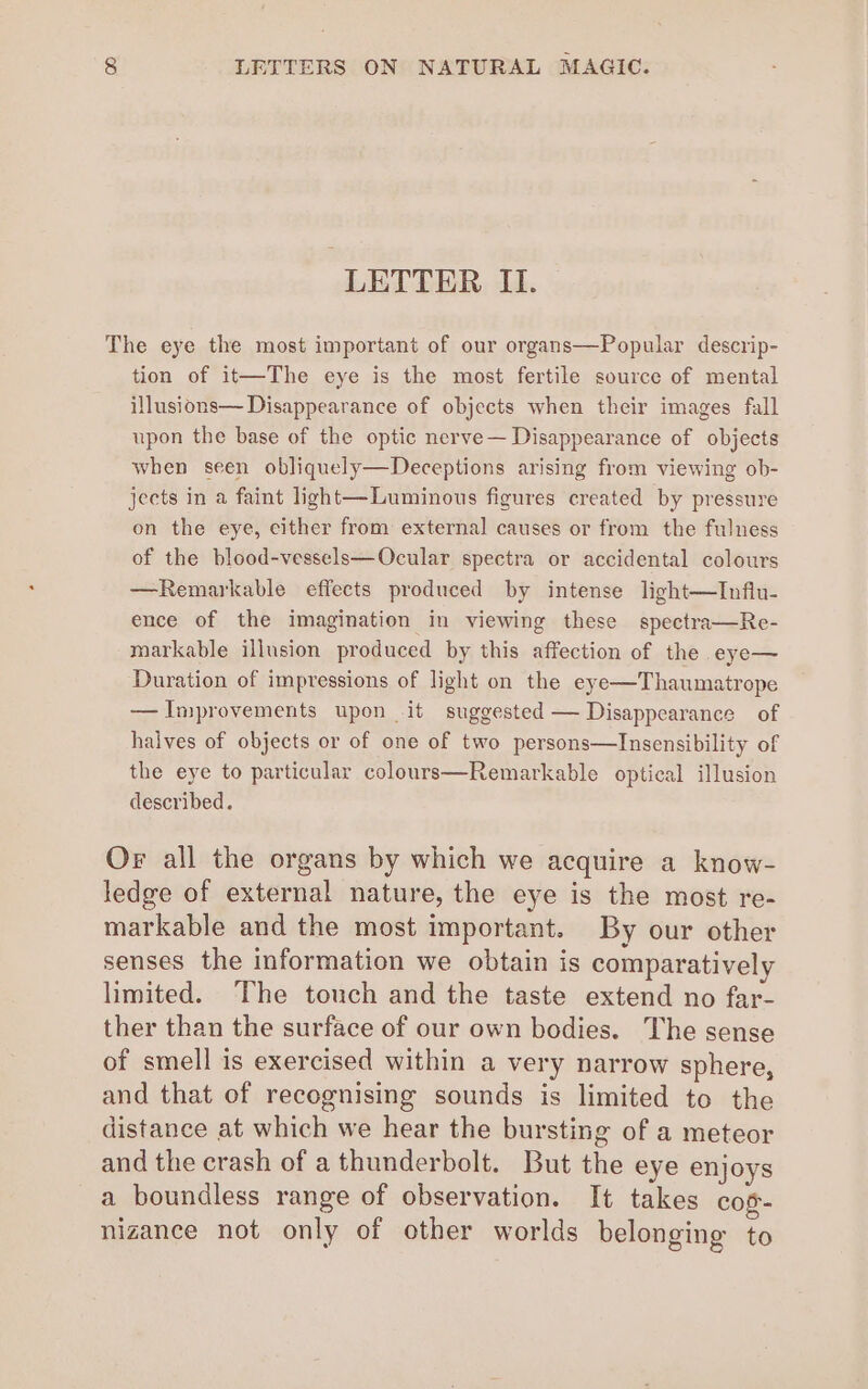 LETTER II. The eye the most important of our organs—Popular descrip- tion of it—The eye is the most fertile source of mental illusions— Disappearance of objects when their images fall upon the base of the optic nerve— Disappearance of objects when seen obliquely—Deceptions arising from viewing ob- jects in a faint light—Luminous figures created by pressure on the eye, cither from external causes or from the fulness of the blood-vessels—Ocular spectra or accidental colours —Remarkable effects produced by intense light—Influ- ence of the imagination in viewing these spectra—Re- markable illusion produced by this affection of the eye— Duration of impressions of light on the eye—Thaumatrope — Improvements upon it suggested — Disappearance of halves of objects or of one of two persons—Insensibility of the eye to particular colours—Remarkable optical illusion described. Or all the organs by which we acquire a know- ledge of external nature, the eye is the most re- markable and the most important. By our other senses the information we obtain is comparatively limited. The touch and the taste extend no far- ther than the surface of our own bodies. The sense of smell is exercised within a very narrow sphere, and that of recognising sounds is limited to the distance at which we hear the bursting of a meteor and the crash of a thunderbolt. But the eye enjoys a boundless range of observation. It takes cos- nizance not only of other worlds belonging to