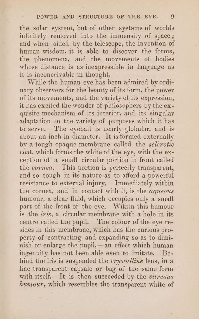 the solar system, but of other systems of worlds infinitely removed into the immensity of space ; and when aided by the telescope, the invention of human wisdom, it is able to discover the forms, the phenomena, and the movements of bodies whose distance is as inexpressible in language as it is inconceivable in thought. While the human eye has been admired by ordi- nary observers for the beauty of its form, the power of its movements, and the variety of its expression, it has excited the wonder of philosophers by the ex- quisite mechanism of its interior, and its singular adaptation to the variety of purposes which it has to serve. The eyeball is nearly globular, and is about an inch in diameter. It is formed externally by a tough opaque membrane called the sclerotic coat, which forms the white of the eye, with the ex- ception of a small circular portion in front called the cornea. ‘This portion is perfectly transparent, and so tough in its nature as to afford a-powerful resistance to external injury. Immediately within the cornea, and in contact with it, is the aqueous humour, a clear fluid, which occupies only a small part of the front of the eye. Within this humour is the zrés, a circular membrane with a hole in its centre called the pupil. The colour of the eye re- sides ia this membrane, which has the curious pro- perty of contracting and expanding so as to dimi- _ nish or enlarge the pupil,—an effect which human ingenuity has not been able even to imitate. Be- hind the iris is suspended the crystalline lens, in a fine transparent capsule or bag of the same form with itself. It is then succeeded by the vitreous humour, which resembles the transparent white of