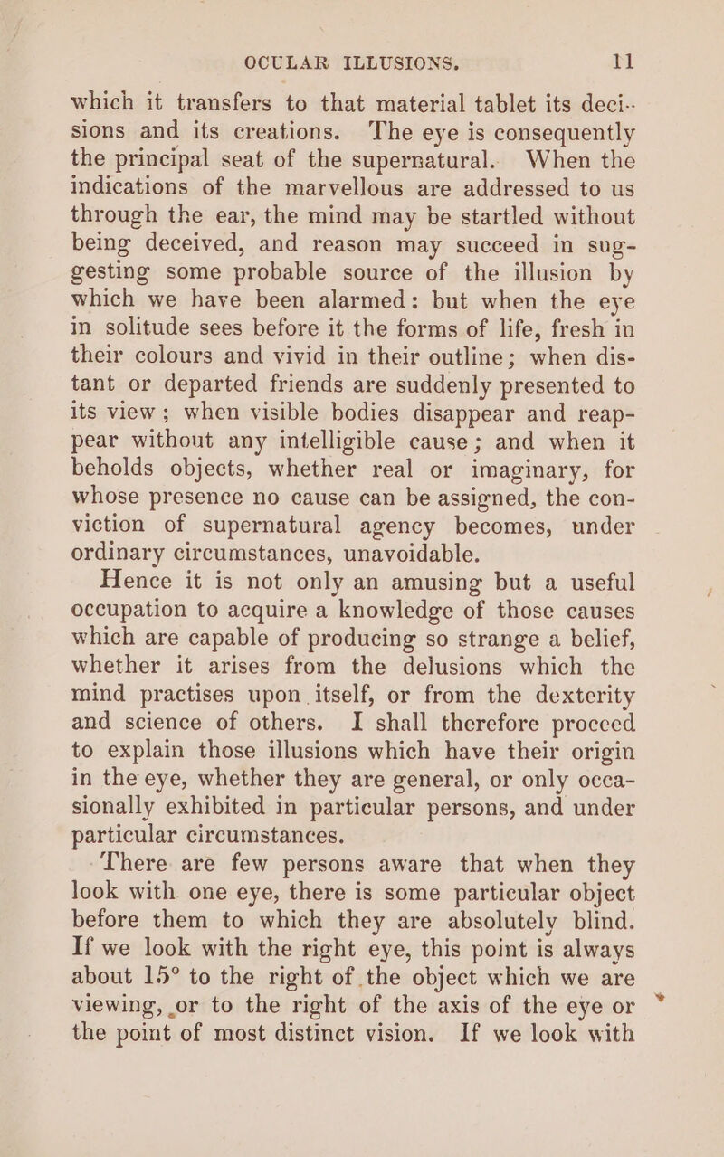 OCULAR ILLUSIONS, Tl which it transfers to that material tablet its deci-. sions and its creations. The eye is consequently the principal seat of the supernatural. When the indications of the marvellous are addressed to us through the ear, the mind may be startled without being deceived, and reason may succeed in sug- gesting some probable source of the illusion by which we have been alarmed: but when the eye in solitude sees before it the forms of life, fresh in their colours and vivid in their outline; when dis- tant or departed friends are suddenly presented to its view ; when visible bodies disappear and reap- pear without any intelligible cause; and when it beholds objects, whether real or imaginary, for whose presence no cause can be assigned, the con- viction of supernatural agency becomes, under ordinary circumstances, unavoidable. Hence it is not only an amusing but a useful occupation to acquire a knowledge of those causes which are capable of producing so strange a belief, whether it arises from the delusions which the mind practises upon itself, or from the dexterity and science of others. I shall therefore proceed to explain those illusions which have their origin in the eye, whether they are general, or only occa- sionally exhibited in particular persons, and under particular circumstances. -There are few persons aware that when they look with one eye, there is some particular object before them to which they are absolutely blind. If we look with the right eye, this point is always about 15° to the right of the object which we are viewing, or to the right of the axis of the eye or the point of most distinct vision. If we look with