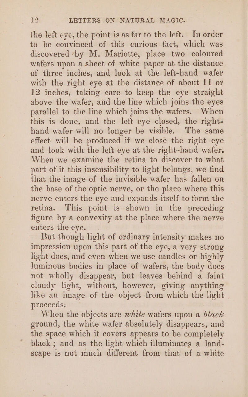 the left eye, the point is as far to the left. In order to be convinced of this curious fact, which was discovered ‘by M. Mariotte, place two coloured wafers upon a sheet of white paper at the distance of three inches, and look at the left-hand wafer with the right eye at the distance of about I1 or 12 inches, taking care to keep the eye straight above the wafer, and the line which joins the eyes parallel to the line which joins the wafers. When this is done, and the left eye closed, the right- hand wafer will no longer be visible. The same effect will be produced if we close the right eye and look with the left eye at the right-hand wafer. When we examine the retina to discover to what part of it this insensibility to light belongs, we find that the image of the invisible wafer has fallen on the base of the optic nerve, or the place where this nerve enters the eye and expands itself to form the retina. This point is shown in the preceding figure by a convexity at the place where the nerve enters the eye. But though light of ordinary intensity makes no impression upon this part of the eye, a very strong light does, and even when we use candles or highly luminous bodies in place of wafers, the body does not wholly disappear, but leaves behind a faint cloudy light, without, however, giving anything like an image of the object from which the light . proceeds. When the objects are white wafers upon a black ground, the white wafer abselutely disappears, and the space which it covers appears to be completely black ; and as the light which illuminates a land- scape is not much different from that of a white