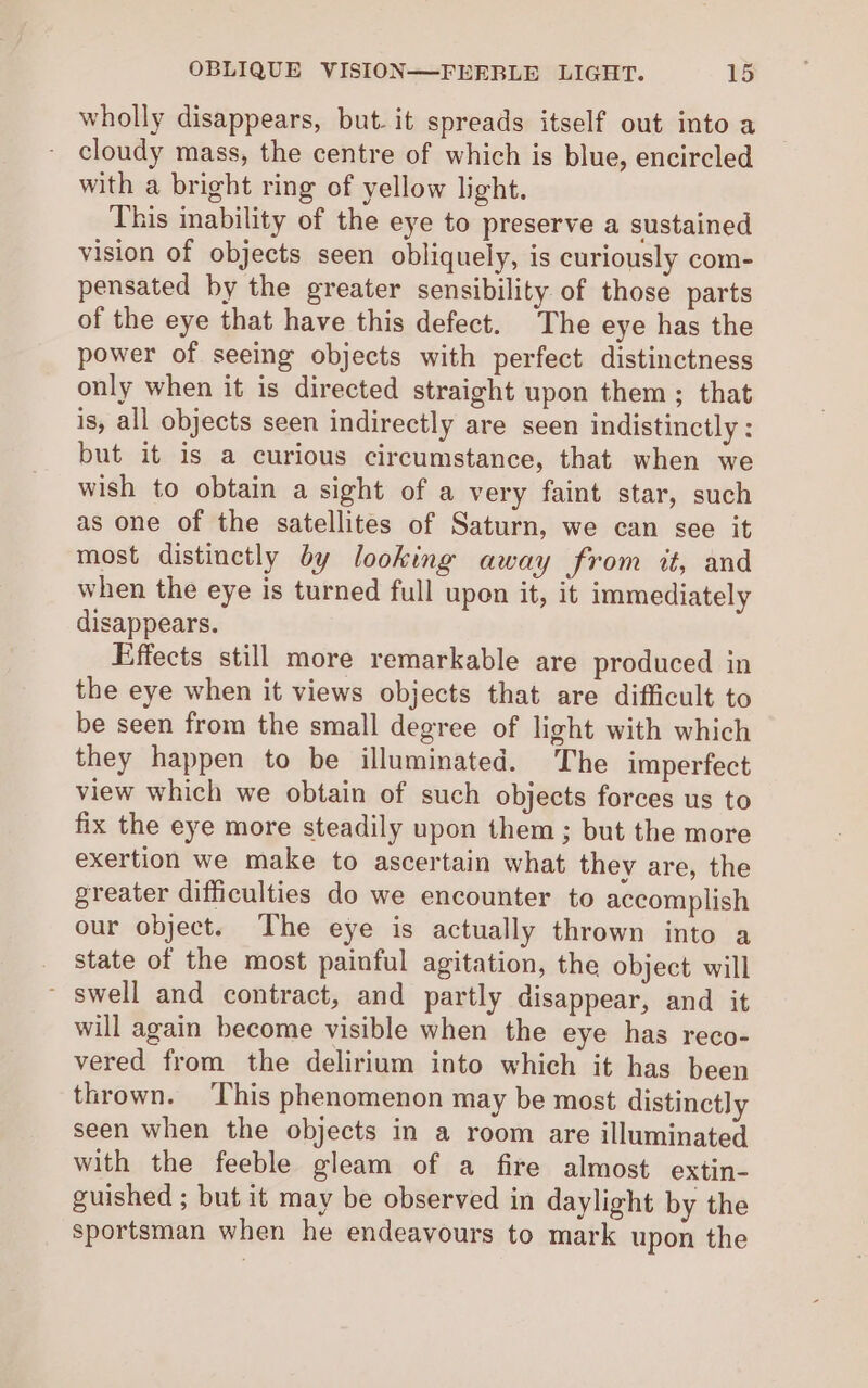 wholly disappears, but. it spreads itself out into a cloudy mass, the centre of which is blue, encircled with a bright ring of yellow light. This inability of the eye to preserve a sustained vision of objects seen obliquely, is curiously com- pensated by the greater sensibility of those parts of the eye that have this defect. The eye has the power of seeing objects with perfect distinctness only when it is directed straight upon them ; that is, all objects seen indirectly are seen indistinctly : but it is a curious circumstance, that when we wish to obtain a sight of a very faint star, such as one of the satellites of Saturn, we can see it most distinctly dy looking away from it, and when the eye is turned full upon it, it immediately disappears. Effects still more remarkable are produced in the eye when it views objects that are difficult to be seen from the small degree of light with which they happen to be illuminated. The imperfect view which we obtain of such objects forces us to fix the eye more steadily upon them; but the more exertion we make to ascertain what thev are, the greater difficulties do we encounter to accomplish our object. The eye is actually thrown into a state of the most painful agitation, the object will ~ swell and contract, and partly disappear, and it will again become visible when the eye has reco- vered from the delirium into which it has been thrown. This phenomenon may be most distinctly seen when the objects in a room are illuminated with the feeble gleam of a fire almost extin- guished ; but it may be observed in daylight by the sportsman when he endeavours to mark upon the