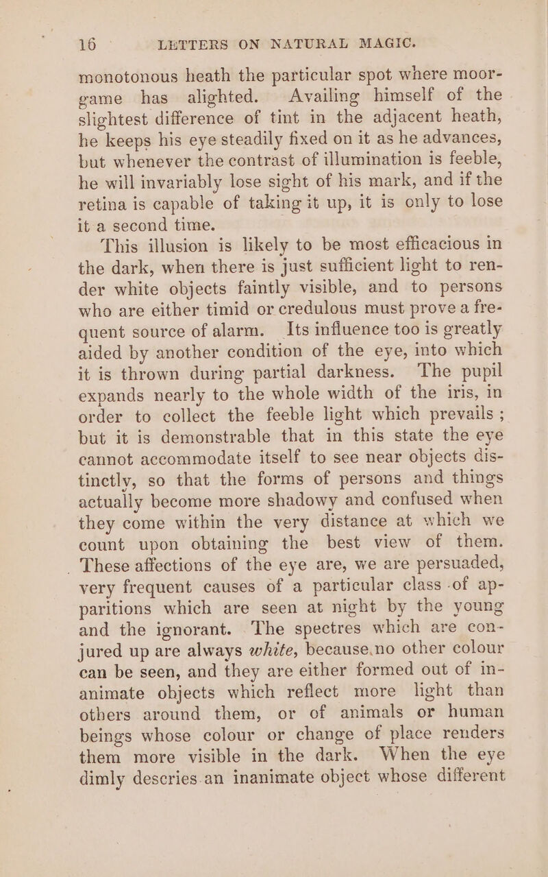 monotonous heath the particular spot where moor- game has alighted. Availing himself of the slightest difference of tint in the adjacent heath, he keeps his eye steadily fixed on it as he advances, but whenever the contrast of illumination is feeble, he will invariably lose sight of his mark, and if the retina is capable of taking it up, it is only to lose it a second time. This illusion is likely to be most efficacious in the dark, when there is just sufficient light to ren- der white objects faintly visible, and to persons who are either timid or credulous must prove a fre- quent source of alarm. _Its influence too is greatly aided by another condition of the eye, into which it is thrown during partial darkness. The pupil expands nearly to the whole width of the iris, in order to collect the feeble light which prevails ; but it is demonstrable that in this state the eye cannot accommodate itself to see near objects dis- tinctly, so that the forms of persons and things actually become more shadowy and confused when they come within the very distance at which we count upon obtaining the best view of them. _ These affections of the eye are, we are persuaded, very frequent causes of a particular class -of ap- paritions which are seen at night by the young and the ignorant. The spectres which are con- jured up are always white, because.no other colour can be seen, and they are either formed out of in- animate objects which reflect more light than others around them, or of animals or human beings whose colour or change of place renders them more visible in the dark. When the eye dimly descries. an inanimate object whose different