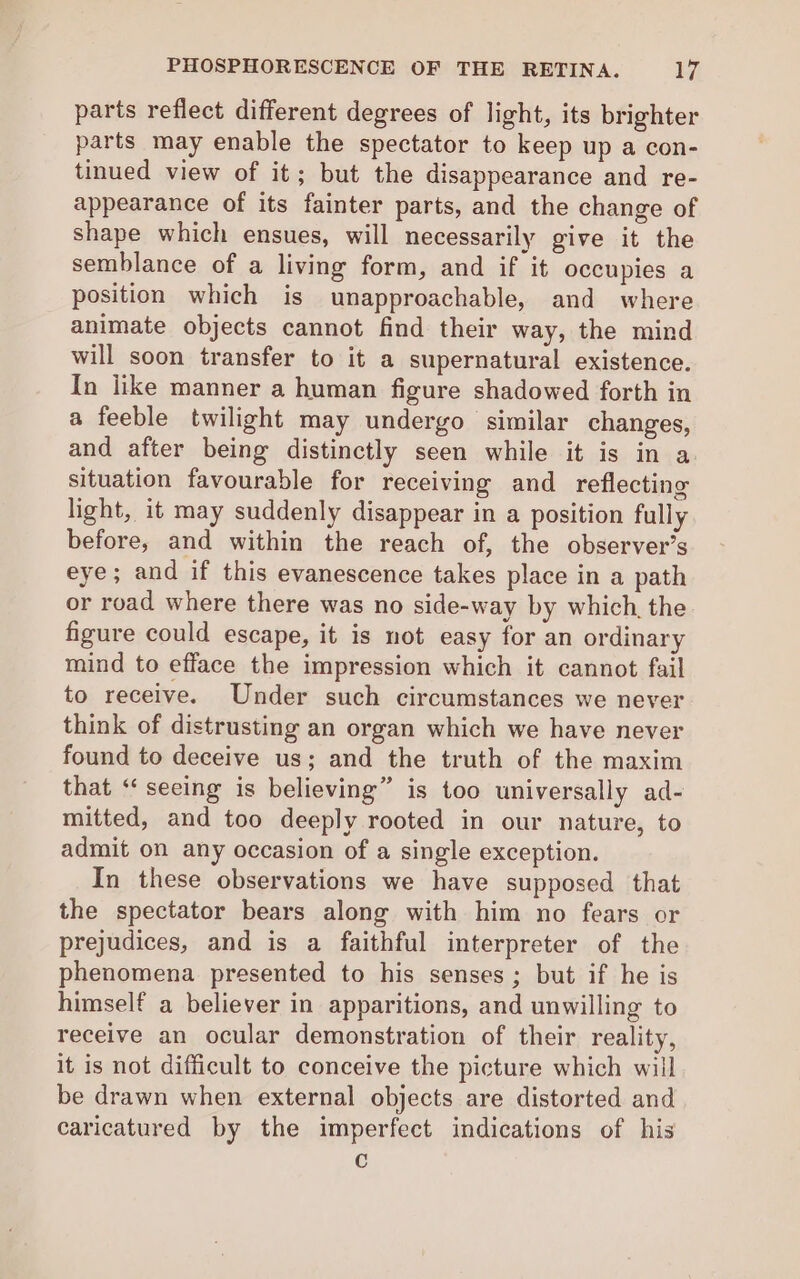 PHOSPHORESCENCE OF THE RETINA. bi parts reflect different degrees of light, its brighter parts may enable the spectator to keep up a con- tinued view of it; but the disappearance and re- appearance of its fainter parts, and the change of shape which ensues, will necessarily give it the semblance of a living form, and if it occupies a position which is unapproachable, and where animate objects cannot find their way, the mind will soon transfer to it a supernatural existence. In iike manner a human figure shadowed forth in a feeble twilight may undergo similar changes, and after being distinctly seen while it is in a situation favourable for receiving and reflecting light, it may suddenly disappear in a position fully before, and within the reach of, the observer’s eye; and if this evanescence takes place in a path or road where there was no side-way by which. the figure could escape, it is not easy for an ordinary mind to efface the impression which it cannot fail to receive. Under such circumstances we never think of distrusting an organ which we have never found to deceive us; and the truth of the maxim that “ seeing is believing” is too universally ad- mitted, and too deeply rooted in our nature, to admit on any occasion of a single exception. In these observations we have supposed that the spectator bears along with him no fears or prejudices, and is a faithful interpreter of the phenomena presented to his senses; but if he is himself a believer in apparitions, and unwilling to receive an ocular demonstration of their reality, it is not difficult to conceive the picture which will be drawn when external objects are distorted and caricatured by the imperfect indications of his C