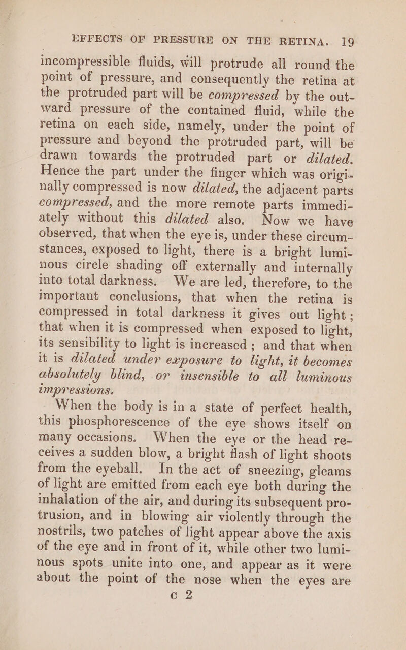 incompressible fluids, will protrude all round the point of pressure, and consequently the retina at the protruded part will be compressed by the out- ward pressure of the contained fluid, while the retina on each side, namely, under the point of pressure and beyond the protruded part, will be drawn towards the protruded part or dilated. Hence the part under the finger which was origi- nally compressed is now dilated, the adjacent parts compressed, and the more remote parts immedi- ately without this dilated also. Now we have observed, that when the eye is, under these circum- stances, exposed to light, there is a bright lumi- nous circle shading off externally and internally into total darkness. We are led, therefore, to the important conclusions, that when the retina is compressed in total darkness it gives out light ; that when it is compressed when exposed to light, its sensibility to light is increased; and that when it is dilated under exposure to light, it becomes absolutely blind, or insensible to all luminous 2mMpPressions. When the body is in a state of perfect health, this phosphorescence of the eye shows itself on many occasions. When the eye or the head re- ceives a sudden blow, a bright flash of light shoots from the eyeball. In the act of sneezing, gleams of light are emitted from each eye both during the inhalation of the air, and during its subsequent pro- trusion, and in blowing air violently through the nostrils, two patches of light appear above the axis of the eye and in front of it, while other two lumi- nous spots unite into one, and appear as it were about the point of the nose when the eyes are c 2