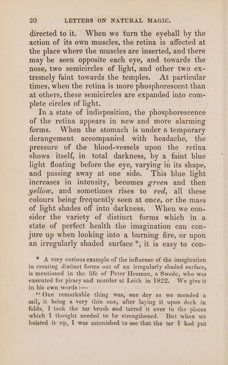 directed to it. When we turn the eyeball by the action of its own muscles, the retina is affected at the place where the muscles are inserted, and there may be seen opposite each eye, and towards the nose, two semicircles of light, and other two ex- tremely faint towards the temples. At particular times, when the retina is more phosphorescent than at others, these semicircles are expanded into com- plete circles of light. In a state of indisposition, the phosphorescence of the retina appears in new and more alarming forms. When the stomach is under a temporary derangement accompanied with headache, the pressure of the blood-vessels upon the retina shows itself, in total darkness, by a faint blue light floating before the eye, varying in its shape, and passing away at one side. This blue light increases in intensity, becomes green and then yellow, and sometimes rises to red, all these colours being frequently seen at once, or the mass of light shades off into darkness. When we con- sider the variety of distinct forms which in a state of perfect health the imagination can con- jure up when looking into a pang fire, or upon an irregularly shaded surface *, it is easy to con- * A very curious example of the influence of the imagination in creating distinct forms out of an irregularly shaded surface, is mentioned in the life of Peter Heaman, a Swede, who was executed for piracy and murder at Leith in 1822. We give it in his own words :— ‘“One remarkable thing was, one day as we mended a sail, it being a very thin one, after laying it upon deck in folds, I took the tar brush and tarred it over in the places which I thought needed to be strengthened. But when we hoisted it up, I was astonished to see that the tar I had put