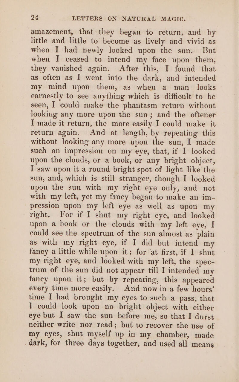 amazement, that they began to return, and by little and little to become as lively and vivid as when I had newly looked upon the sun. But when I ceased to intend my face upon them, they vanished again. After this, I found that as often as I went into the dark, and intended my mind upon them, as when a man_ looks earnestly to see anything which is difficult to be seen, I could make the phantasm return without looking any more upon the sun; and the oftener I made it return, the more easily I could make it return again. And at length, by repeating this without looking any more upon the sun, I made such an impression on my eye, that, if I looked upon the clouds, or a book, or any bright object, I saw upon it a round bright spot of light like the sun, and, which is still stranger, though I looked upon the sun with my right eye only, and not with my left, yet my fancy began to make an im- pression upon my left eye as well as upon my right. For if I shut my right eye, and looked upon a book or the clouds with my left eye, I could see the spectrum of the sun almost as plain as with my right eye, if I did but intend my fancy a little while upon it: for ‘at first, if I shut my right eye, and looked with my left, the spec- trum of the sun did not appear till I intended my fancy upon it; but by repeating, this appeared every time more easily. And now in a few hours’ time I had brought my eyes to such a pass, that 1 could look upon no bright object with either eye but I saw the sun before me, so that I durst neither write nor read; but to recover the use of my eyes, shut myself up in my chamber, made dark, for three days together, and used all means