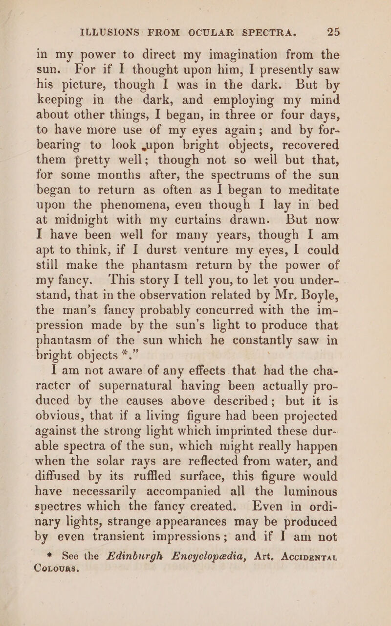 in my power to direct my imagination from the sun. For if I thought upon him, I presently saw his picture, though I was in the dark. But by keeping in the dark, and employing my mind about other things, I began, in three or four days, to have more use of my eyes again; and by for- bearing to look jupon bright objects, recovered them pretty well; though not so weil but that, for some months after, the spectrums of the sun began to return as often as I began to meditate upon the phenomena, even though I lay in bed at midnight with my curtains drawn. But now I have been well for many years, though I am apt to think, if I durst venture my eyes, I could still make the phantasm return by the power of my fancy. ‘This story I tell you, to let you under- stand, that in the observation related by Mr. Boyle, the man’s fancy probably concurred with the im- pression made by the sun’s light to produce that phantasm of the sun which he constantly saw in bright objects *.” I am not aware of any effects that had the cha- racter of supernatural having been actually pro- duced by the causes above described; but it is obvious, that if a living figure had been projected against the strong light which imprinted these dur- able spectra of the sun, which might really happen when the solar rays are reflected from water, and diffused by its ruffled surface, this figure would have necessarily accompanied all the luminous spectres which the fancy created. Even in ordi- nary lights, strange appearances may be produced by even transient impressions; and if I am not * See the Edinburgh Encyclopedia, Art. AccipEenTAt Coxours.