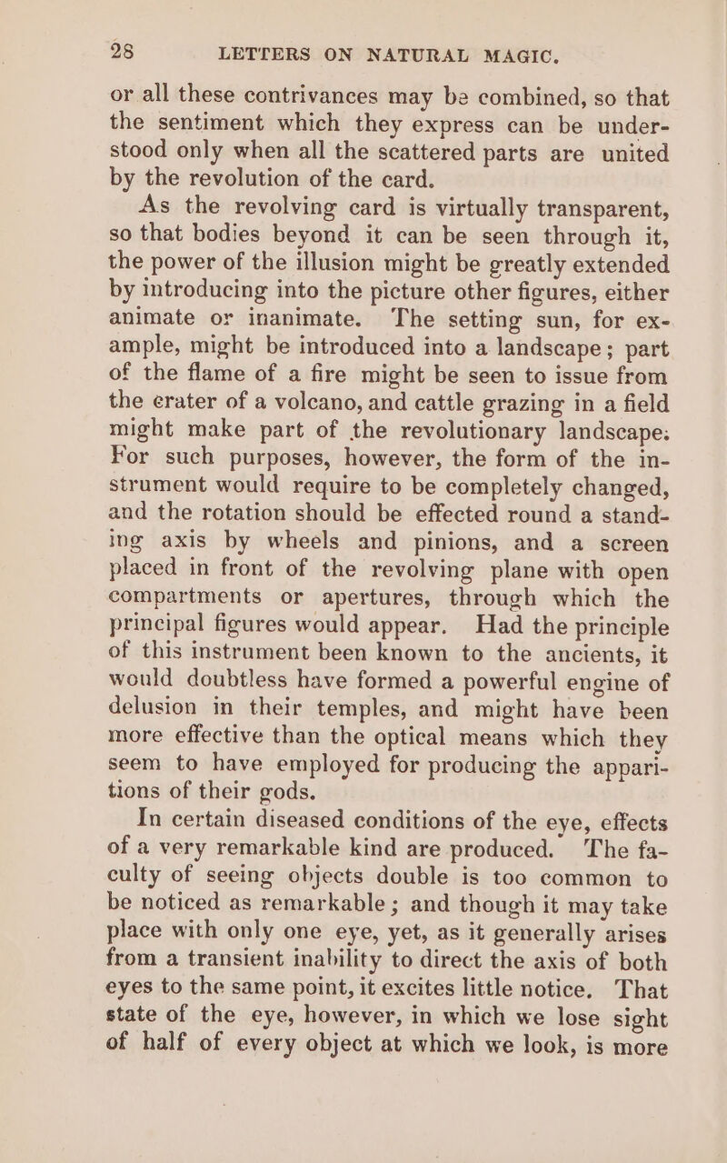 or all these contrivances may be combined, so that the sentiment which they express can be under- stood only when all the scattered parts are united by the revolution of the card. As the revolving card is virtually transparent, so that bodies beyond it can be seen through it, the power of the illusion might be greatly extended by introducing into the picture other figures, either animate or inanimate. The setting sun, for ex- ample, might be introduced into a landscape; part of the flame of a fire might be seen to issue from the erater of a volcano, and cattle grazing in a field might make part of the revolutionary landscape: For such purposes, however, the form of the in- strument would require to be completely changed, and the rotation should be effected round a stand- ing axis by wheels and pinions, and a screen placed in front of the revolving plane with open compartments or apertures, through which the principal figures would appear. Had the principle of this instrument been known to the ancients, it would doubtless have formed a powerful engine of delusion in their temples, and might have been more effective than the optical means which they seem to have employed for producing the appari- tions of their gods, In certain diseased conditions of the eye, effects of a very remarkable kind are produced. The fa- culty of seeing objects double is too common to be noticed as remarkable ; and though it may take place with only one eye, yet, as it generally arises from a transient inability to direct the axis of both eyes to the same point, it excites little notice. That state of the eye, however, in which we lose sight of half of every object at which we look, is more