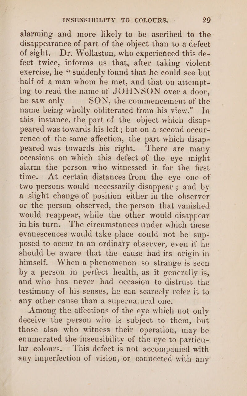 alarming and more likely to be ascribed to the disappearance of part of the object than to a defect of sight. Dr. Wollaston, who experienced this de- fect twice, informs us that, after taking violent exercise, he “ suddenly found that he could see but half of a man whom he met, and that on attempt- ing to read the name of JOHNSON over a door, he saw only SON, the commencement of the name being wholly obliterated from his view.” In this instance, the part of the object which disap- peared was towards his left ; but on a second occur- rence of the same affection, the part which disap- peared was towards his right. There are many occasions on which this defect of the eye might alarm the person who witnessed it for the first time. At certain distances from the eye one of two persons would necessarily disappear ; and by a slight change of position either in the observer or the person observed, the person that vanished would reappear, while the other would disappear in his turn. The circumstances under which these evanescences would take place could not be sup- posed to occur to an ordinary observer, even if he should be aware that the cause had its origin in himself. When a phenomenon so strange is seen by a person in perfect health, as it generally is, and who has never had occasion to distrust the testimony of his senses, he can scarcely refer it to any other cause than a supernatural one. Among the affections of the eye which not only deceive the person who is subject to them, but those also who witness their operation, may be enumerated the insensibility of the eye to particu- lar colours. This defect is not accompanied with any imperfection of vision, or connected with any