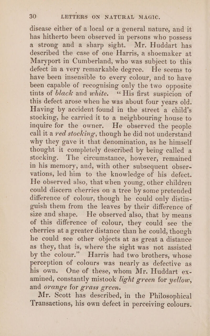 disease either of a local or a general nature, and it has hitherto been observed in persons who possess a strong and a sharp sight. Mr. Huddart has described the case of one Harris, a shoemaker at Maryport in Cumberland, who was subject to this defect in a very remarkable degree. He seems to have been insensible to every colour, and to have been capable of recognising only the two opposite tints of black and white. ‘His first suspicion of this defect arose when he was about four years old. Having by accident found in the street a child’s stocking, he carried it to a neighbouring house to inquire for the owner. He observed the people call it a red stocking, though he did not understand why they gave it that denomination, as he himself thought it completely described by being called a stocking. ‘The circumstance, however, remained in his memory, and, with other subsequent obser- vations, led him to the knowledge of his defect. He observed also, that when young, other children could discern cherries on a tree by some pretended difference of colour, though he could only distin- ~ guish them from the leaves by their difference of size and shape. He observed also, that by means of this difference of colour, they could see the cherries at a greater distance than he could, though he could see other objects at as great a distance as they, that is, where the sight was not assisted by the colour.” Harris had two brothers, whose perception of colours was nearly as defective as his own. One of these, whom Mr. Huddart ex- amined, constantly mistook light green for yellow, and orange for grass green. Mr. Scott has described, in the Philosophical Transactions, his own defect in perceiving colours.