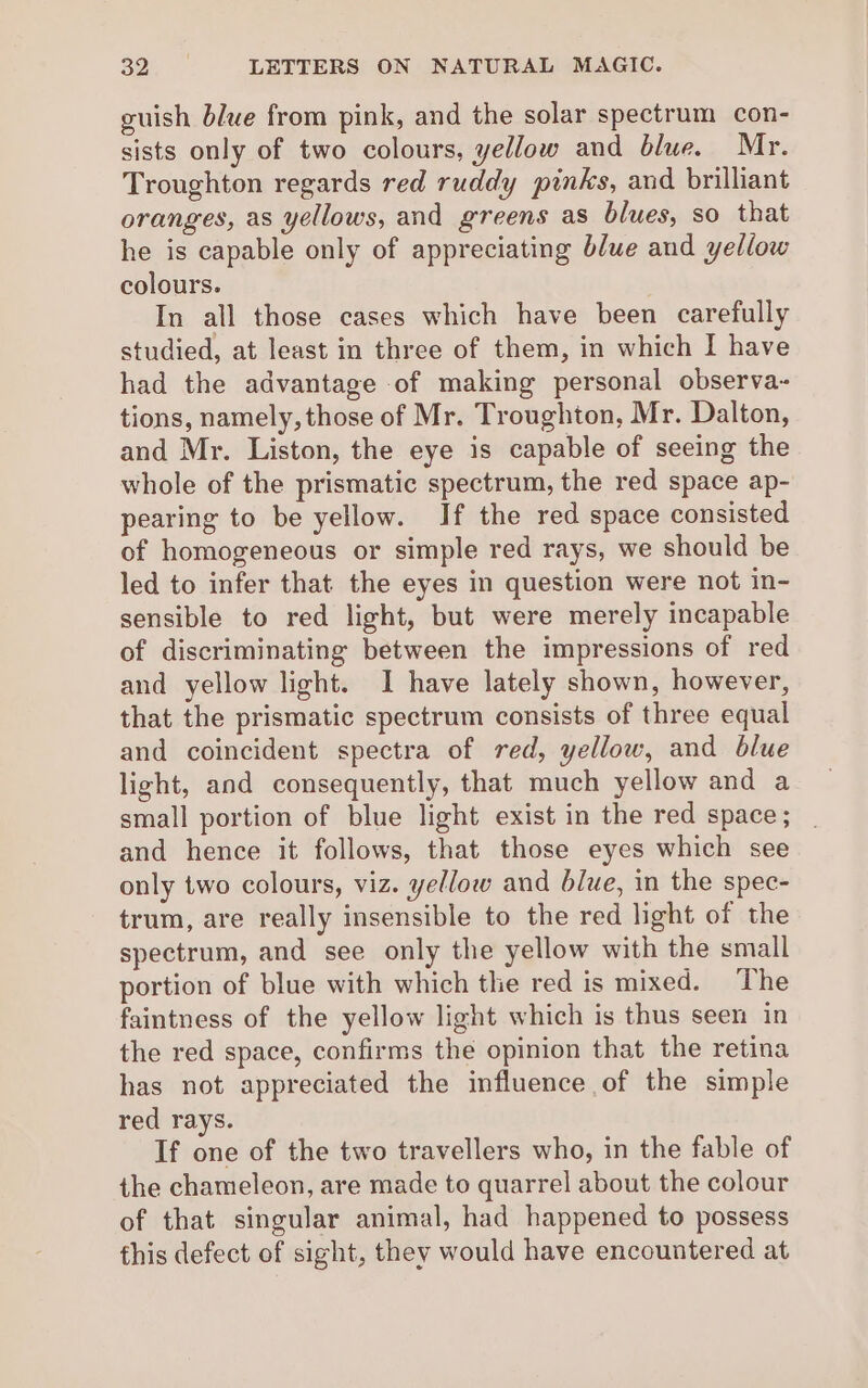 guish blue from pink, and the solar spectrum con- sists only of two colours, yellow and blue. Mr. Troughton regards red ruddy pinks, and brilliant oranges, as yellows, and greens as blues, so that he is capable only of appreciating blue and yellow colours. In all those cases which have been carefully studied, at least in three of them, in which I have had the advantage of making personal observa-~ tions, namely, those of Mr. Troughton, Mr. Dalton, and Mr. Liston, the eye is capable of seeing the whole of the prismatic spectrum, the red space ap- pearing to be yellow. If the red space consisted of homogeneous or simple red rays, we should be led to infer that the eyes in question were not in- sensible to red light, but were merely incapable of discriminating between the impressions of red and yellow light. I have lately shown, however, that the prismatic spectrum consists of three equal and coincident spectra of red, yellow, and blue light, and consequently, that much yellow and a small portion of blue light exist in the red space; and hence it follows, that those eyes which see only two colours, viz. yellow and blue, in the spec- trum, are really insensible to the red light of the spectrum, and see only the yellow with the small portion of blue with which the red is mixed. The faintness of the yellow light which is thus seen in the red space, confirms the opinion that the retina has not appreciated the influence of the simple red rays. If one of the two travellers who, in the fable of the chameleon, are made to quarrel about the colour of that singular animal, had happened to possess this defect of sight, they would have encountered at