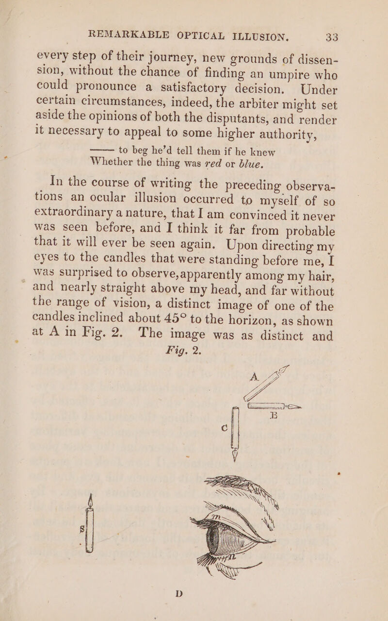 every step of their journey, new grounds of dissen- sion, without the chance of finding an umpire who could pronounce a satisfactory decision. Under certain circumstances, indeed, the arbiter might set aside the opinions of both the disputants, and render it necessary to appeal to some higher authority, to beg he’d tell them if he knew Whether the thing was red or blue. In the course of writing the preceding observa- tions an ocular illusion occurred to myself of so extraordinary a nature, that I am convinced it never was seen before, and I think it far from probable that it will ever be seen again. Upon directing my eyes to the candles that were standing before me, I was surprised to observe,apparently among my hair, _ and nearly straight above my head, and far without the range of vision, a distinct image of one of the candles inclined about 45° to the horizon, as shown at Ain Fig. 2. The image was as distinct and Fig. 2.