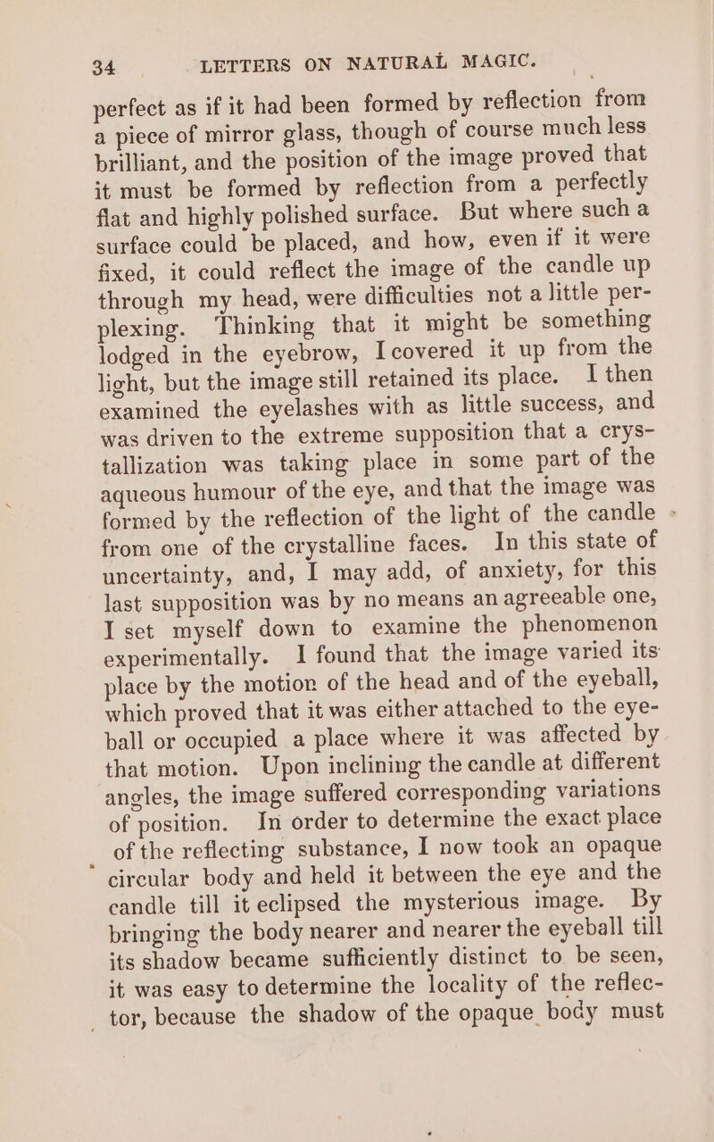 perfect as if it had been formed by reflection from a piece of mirror glass, though of course much less brilliant, and the position of the image proved that it must be formed by reflection from a perfectly flat and highly polished surface. But where such a surface could be placed, and how, even if it were fixed, it could reflect the image of the candle up through my head, were difficulties not a little per- plexing. Thinking that it might be something lodged in the eyebrow, I covered it up from the light, but the image still retained its place. I then examined the eyelashes with as little success, and was driven to the extreme supposition that a crys- tallization was taking place in some part of the aqueous humour of the eye, and that the image was formed by the reflection of the light of the candle - from one of the crystalline faces. In this state of uncertainty, and, I may add, of anxiety, for this last supposition was by no means an agreeable one, I set myself down to examine the phenomenon experimentally. 1 found that the image varied its place by the motior of the head and of the eyeball, which proved that it was either attached to the eye- ball or occupied a place where it was affected by that motion. Upon inclining the candle at different angles, the image suffered corresponding variations of position. In order to determine the exact place _ of the reflecting substance, I now took an opaque circular body and held it between the eye and the candle till it eclipsed the mysterious image. By bringing the body nearer and nearer the eyeball till its shadow became sufficiently distinct to be seen, it was easy to determine the locality of the reflec- tor, because the shadow of the opaque body must