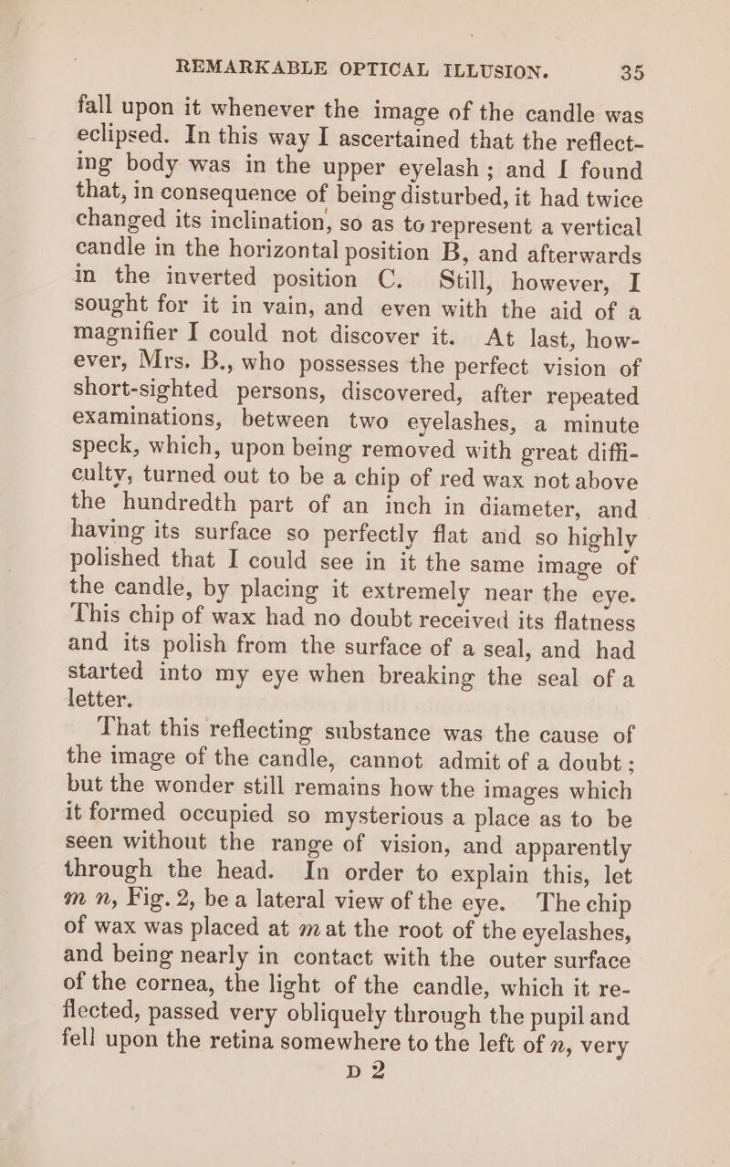 fall upon it whenever the image of the candle was eclipsed. In this way I ascertained that the reflect- ing body was in the upper eyelash; and I found that, in consequence of being disturbed, it had twice changed its inclination, so as to represent a vertical candle in the horizontal position B, and afterwards in the inverted position C. Still, however, I sought for it in vain, and even with the aid of a magnifier I could not discover it. At last, how- ever, Mrs. B., who possesses the perfect vision of short-sighted persons, discovered, after repeated examinations, between two eyelashes, a minute speck, which, upon being removed with great diffi- culty, turned out to be a chip of red wax not above the hundredth part of an inch in diameter, and having its surface so perfectly flat and so highly polished that I could see in it the same image of the candle, by placing it extremely near the eye. This chip of wax had no doubt received its flatness and its polish from the surface of a seal, and had started into my eye when breaking the seal of a letter. That this reflecting substance was the cause of the image of the candle, cannot admit of a doubt; but the wonder still remains how the images which it formed occupied so mysterious a place as to be seen without the range of vision, and apparently through the head. In order to explain this, let m n, Fig. 2, bea lateral view of the eye. The chip of wax was placed at mat the root of the eyelashes, and being nearly in contact with the outer surface of the cornea, the light of the candle, which it re- flected, passed very obliquely through the pupil and fell upon the retina somewhere to the left of », very D2