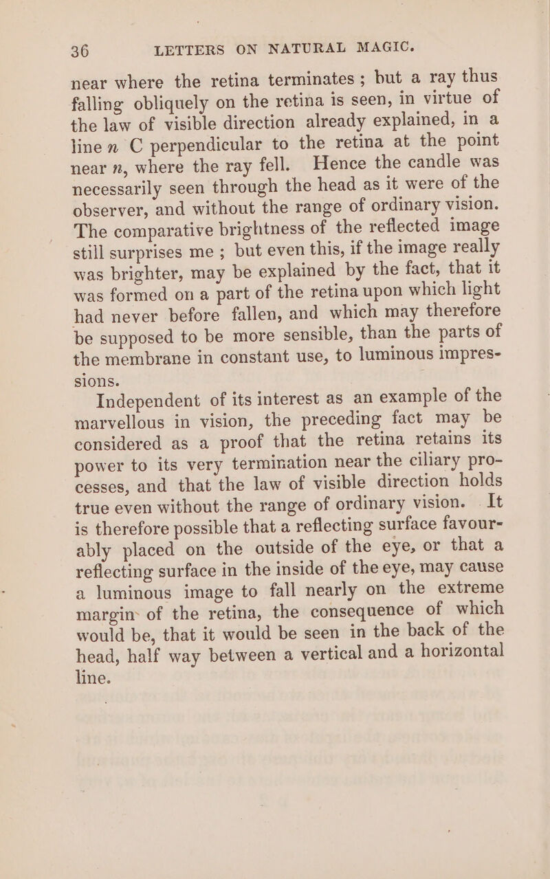 near where the retina terminates; but a ray thus falling obliquely on the retina is seen, in virtue of the law of visible direction already explained, in a line m C perpendicular to the retina at the point near n, where the ray fell. Hence the candle was necessarily seen through the head as it were of the observer, and without the range of ordinary vision. The comparative brightness of the reflected image still surprises me ; but even this, if the image really was brighter, may be explained by the fact, that it was formed on a part of the retina upon which light had never before fallen, and which may therefore be supposed to be more sensible, than the parts of the membrane in constant use, to luminous impres- sions. Independent of its interest as an example of the marvellous in vision, the preceding fact may be considered as a proof that the retina retains its power to its very termination near the ciliary pro- cesses, and that the law of visible direction holds true even without the range of ordinary vision. — It is therefore possible that a reflecting surface favour- ably placed on the outside of the eye, or that a reflecting surface in the inside of the eye, may cause a luminous image to fall nearly on the extreme margin: of the retina, the consequence of which would be, that it would be seen in the back of the head, half way between a vertical and a horizontal line.