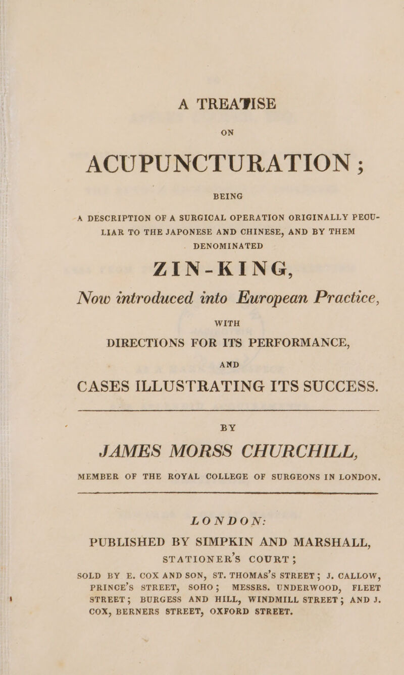 ON ACUPUNCTURATION ; BEING -A DESCRIPTION OF A SURGICAL OPERATION ORIGINALLY PEOU- LIAR TO THE JAPONESE AND CHINESE, AND BY THEM . DENOMINATED ZIN-KING, Now introduced into European Practice, WITH DIRECTIONS FOR ITS PERFORMANCE, AND CASES ILLUSTRATING ITS SUCCESS. BY JAMES MORSS CHURCHILL, MEMBER OF THE ROYAL COLLEGE OF SURGEONS IN LONDON, LONDON: PUBLISHED BY SIMPKIN AND MARSHALL, STATIONERS COURT; SOLD BY E, COX AND SON, ST. THOMAS’S STREET, J. CALLOW, PRINCE’S STREET, SOHO; MESSRS. UNDERWOOD, FLEET STREET; BURGESS AND HILL, WINDMILL STREET; AND J. COX, BERNERS STREET, OXFORD STREET.