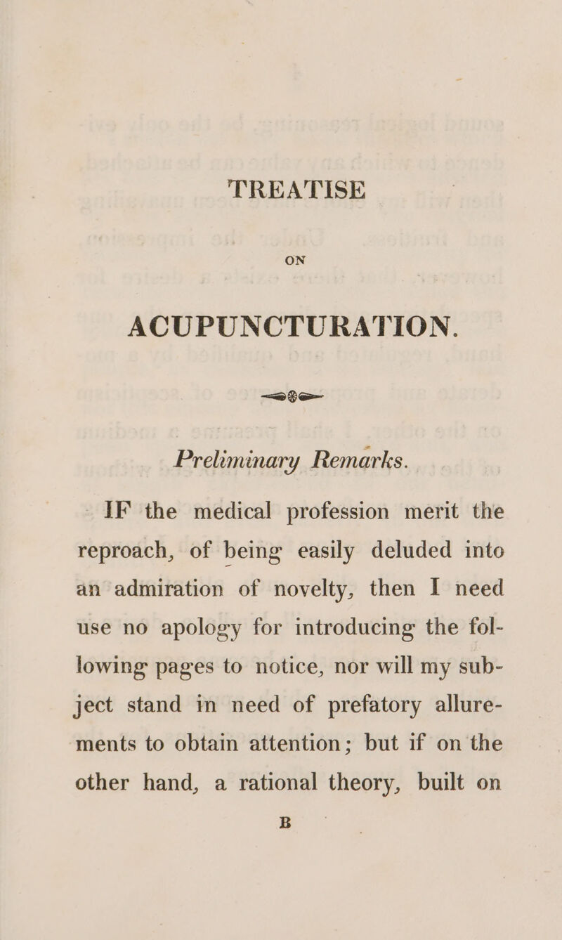ACUPUNCTURATION. —a te Preliminary Remarks. IF the medical profession merit the reproach, of being easily deluded into an admiration of novelty, then I need use no apology for introducing the fol- lowing pages to notice, nor will my sub- ject stand in need of prefatory allure- ments to obtain attention; but if on the other hand, a rational theory, built on B
