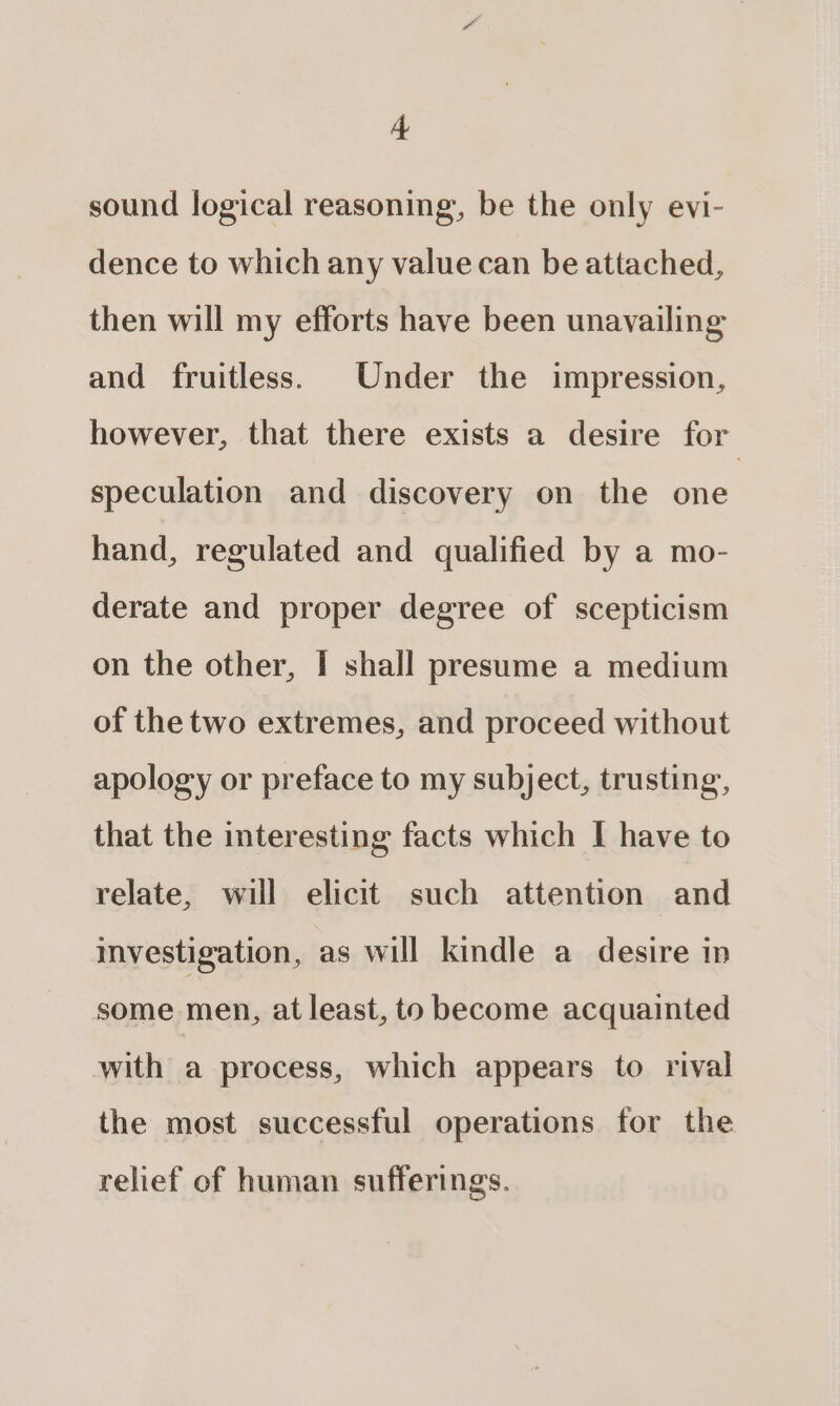 sound logical reasoning, be the only evi- dence to which any value can be attached, then will my efforts have been unavailing and fruitless. Under the impression, however, that there exists a desire for speculation and discovery on the one hand, regulated and qualified by a mo- derate and proper degree of scepticism on the other, I shall presume a medium of the two extremes, and proceed without apology or preface to my subject, trusting, that the interesting facts which I have to relate, will elicit such attention and imvestigation, as will kindle a desire in some men, at least, to become acquainted with a process, which appears to rival the most successful operations for the relief of human sufferings.