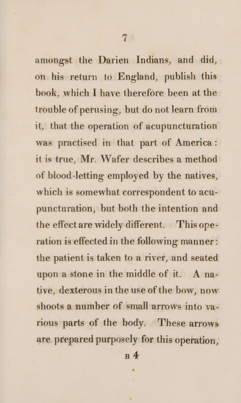 amongst the Darien Indians, and did, on his return to England, publish this book, which I have therefore been at the trouble of perusing, but do not learn from it, that the operation of acupuncturation was practised in that part of America: itis true, Mr. Wafer describes a method of blood-lettng employed by the natives, which is somewhat correspondent to acu- puncturation, but both the intention and the effect are widely different. This ope- ration is effected in the following manner: the patient is taken to a river, and seated upon a stone in the middle of it. A na- tive, dexterous in the use of the bow, now shoots a number of small arrows into va- rious parts of the body. ‘These arrows are prepared purposely for this operation, BA