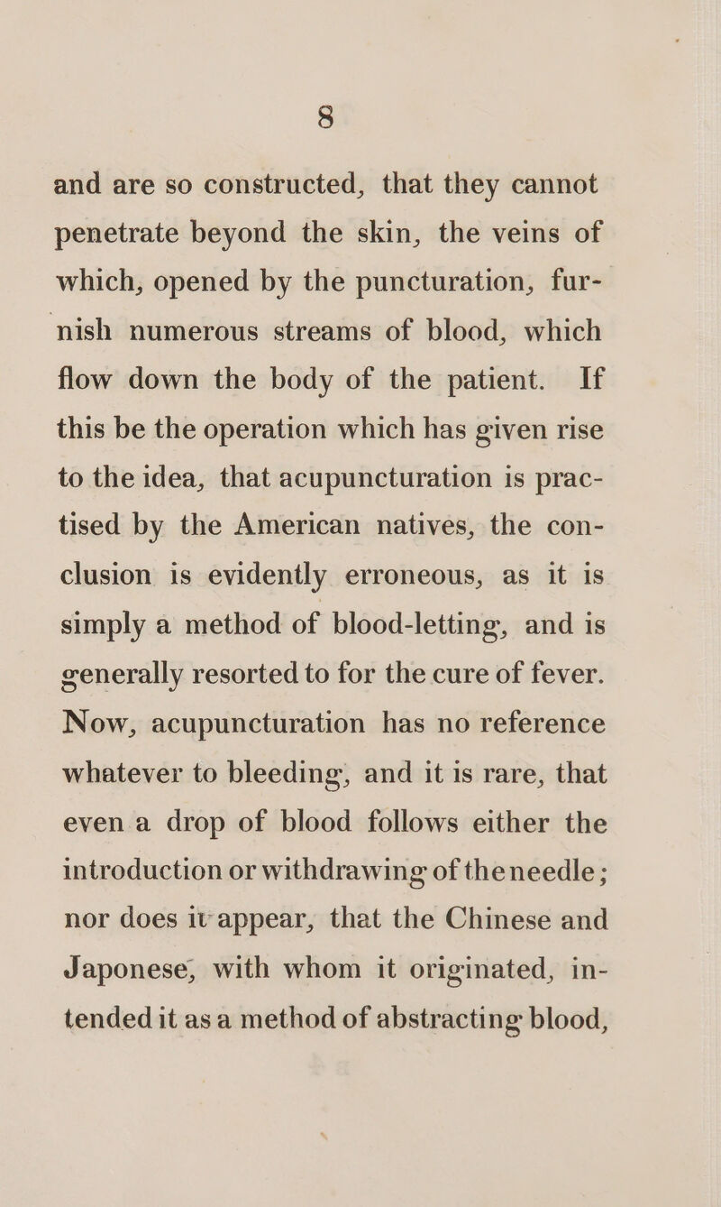 and are so constructed, that they cannot penetrate beyond the skin, the veins of which, opened by the puncturation, fur- nish numerous streams of blood, which flow down the body of the patient. If this be the operation which has given rise to the idea, that acupuncturation is prac- tised by the American natives, the con- clusion is evidently erroneous, as it is simply a method of blood-letting, and is cenerally resorted to for the cure of fever. Now, acupuncturation has no reference whatever to bleeding, and it is rare, that even a drop of blood follows either the introduction or withdrawing of theneedle ; nor does it appear, that the Chinese and Japonese, with whom it originated, in- tended it as a method of abstracting blood,