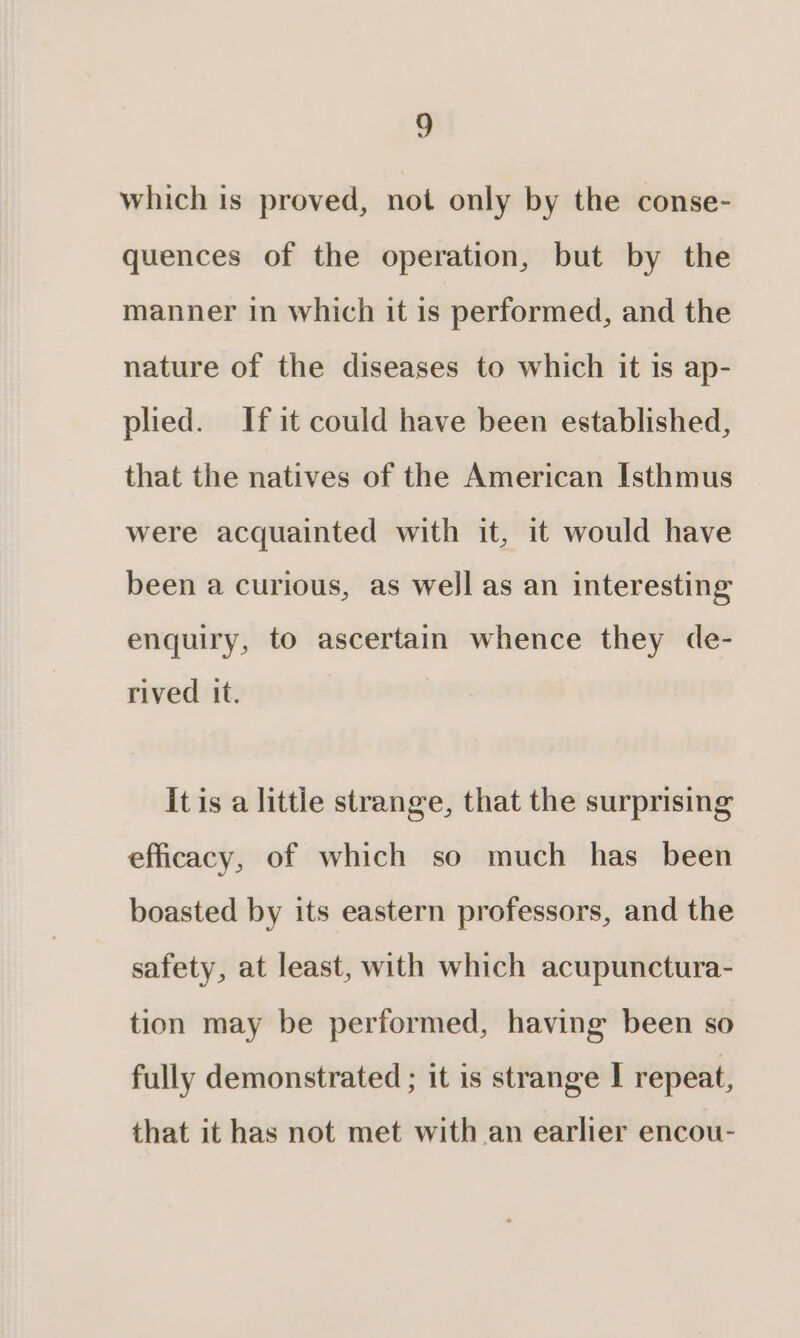 which is proved, not only by the conse- quences of the operation, but by the manner in which it is performed, and the nature of the diseases to which it is ap- plied. If it could have been established, that the natives of the American Isthmus were acquainted with it, it would have been a curious, as well as an interesting enquiry, to ascertain whence they de- rived it. it is a little strange, that the surprising efficacy, of which so much has been boasted by its eastern professors, and the safety, at least, with which acupunctura- tion may be performed, having been so fully demonstrated ; it is strange | repeat, that it has not met with an earlier encou-