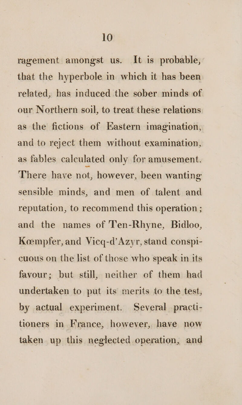 ragement amongst us. It is probable, _ that the hyperbole in which it has been related, has induced the sober minds of our Northern soil, to treat these relations as the fictions of Kastern imagination, and to reject them without examination, as fables calculated only for amusement. There have ae however, been wanting sensible minds, and men of talent and reputation, to recommend this operation ; and the names of Ten-Rhyne, Bidloo, Koempfer, and Vicq-d’Azyr, stand conspi- cuous on the list of those who speak in its favour; but still, neither of them had undertaken to put its merits to the test, by actual experiment. Several _practi- tioners in France, however, have now taken up this neglected operation, and