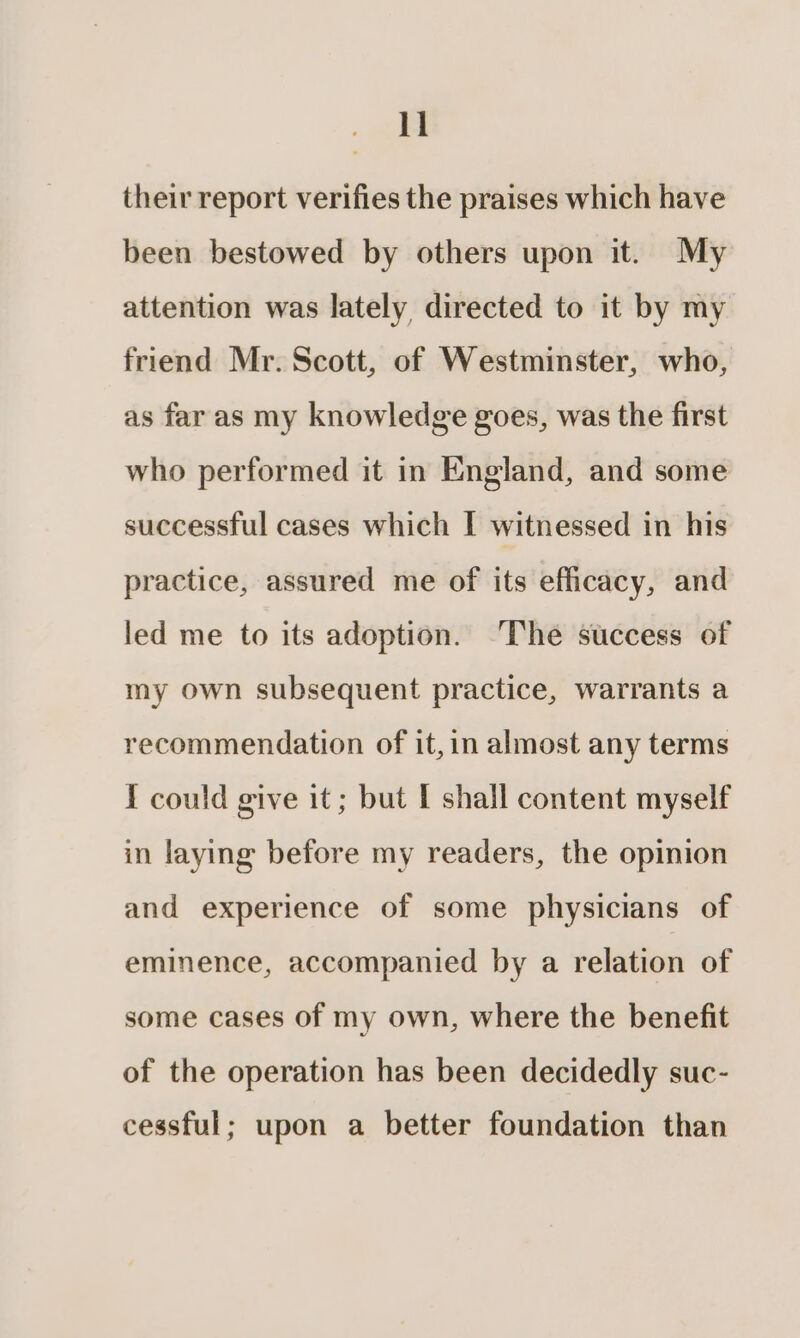 ll their report verifies the praises which have been bestowed by others upon it. My attention was lately directed to it by my friend Mr. Scott, of Westminster, who, as far as my knowledge goes, was the first who performed it in England, and some successful cases which I witnessed in his practice, assured me of its efficacy, and led me to its adoption. ‘The success of my own subsequent practice, warrants a recommendation of it,in almost any terms I could give it; but [ shall content myself in laying before my readers, the opinion and experience of some physicians of eminence, accompanied by a relation of some cases of my own, where the benefit of the operation has been decidedly suc- cessful; upon a better foundation than
