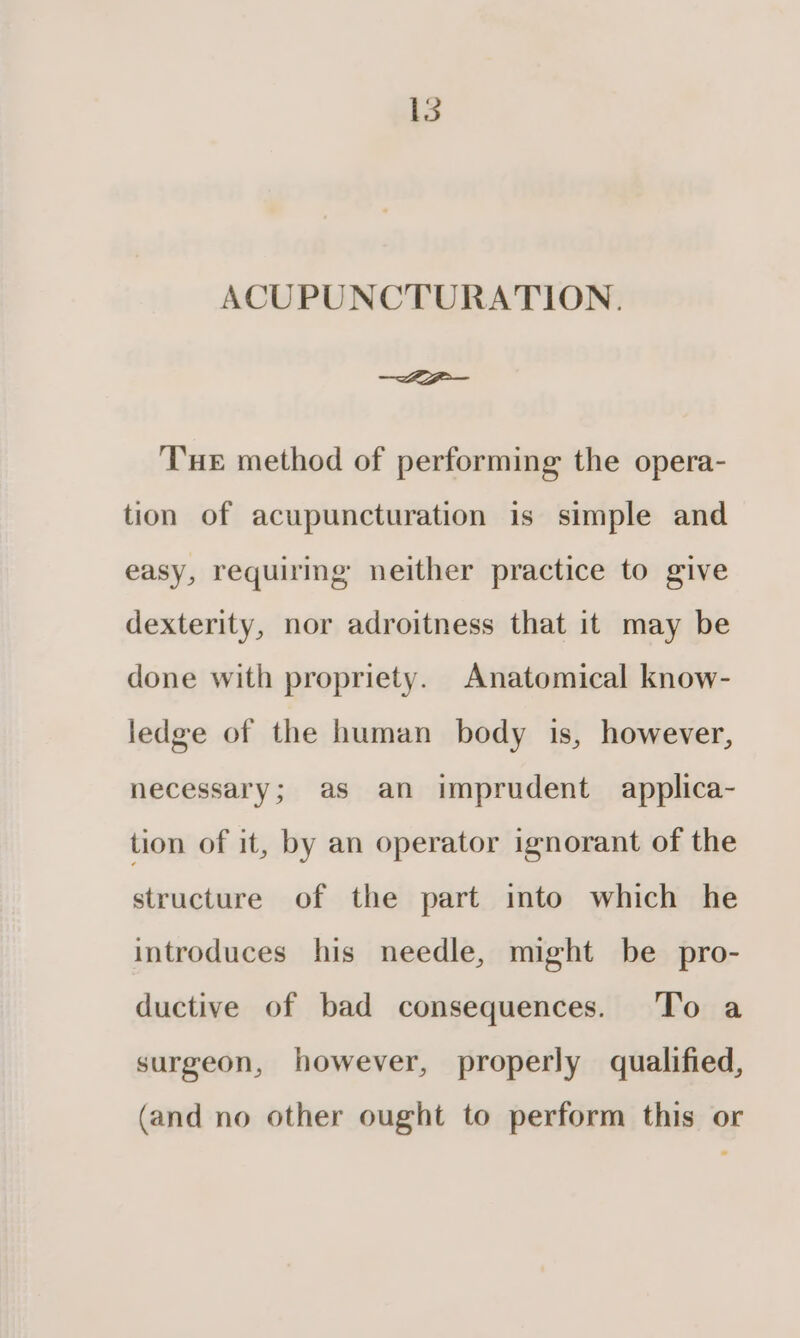 Ls ACUPUNCTURATION. LZgw— Tue method of performing the opera- tion of acupuncturation is simple and easy, requiring neither practice to give dexterity, nor adroitness that it may be done with propriety. Anatomical know- ledge of the human body is, however, necessary; as an imprudent applica- tion of it, by an operator ignorant of the structure of the part into which he introduces his needle, might be pro- ductive of bad consequences. To a surgeon, however, properly qualified, (and no other ought to perform this or