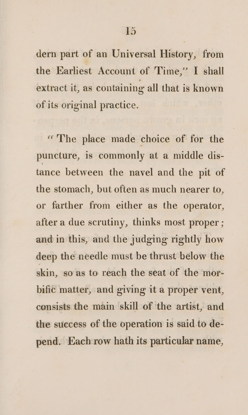ied dern part of an Universal History, from the Earliest Account of Time,” I shall extract it, as containing all that is known of its original practice. “The place made choice of for the puncture, is commonly at a middle dis- tance between the navel and the pit of the stomach, but often as much nearer to, or farther from either as the operator, after a due scrutiny, thinks most proper ; and in this, and the judging rightly how deep the needle must be thrust below the din, so as to reach the seat of the mor- bific matter, and giving it a proper vent, consists the main skill of the artist, and the success of the operation is said to de- pend. Each row hath its particular name,