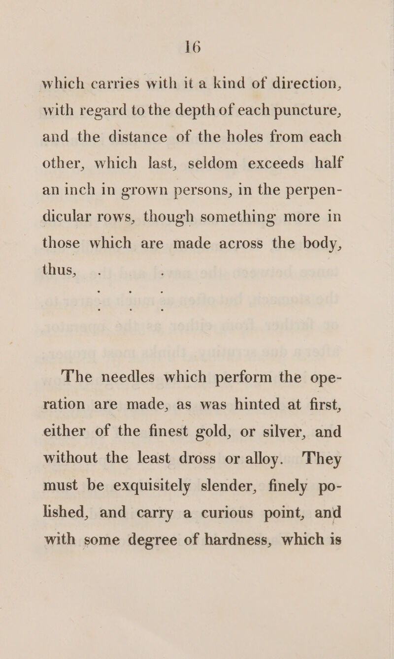 which carries with it a kind of direction, with regard to the depth of each puncture, and the distance of the holes from each other, which last, seldom exceeds half an inch in grown persons, in the perpen- dicular rows, though something more in those which are made across the body, thus, The needles which perform the ope- ration are made, as was hinted at first, either of the finest gold, or silver, and without the least dross or alloy. They must be exquisitely slender, finely po- lished, and carry a curious point, and with some degree of hardness, which is