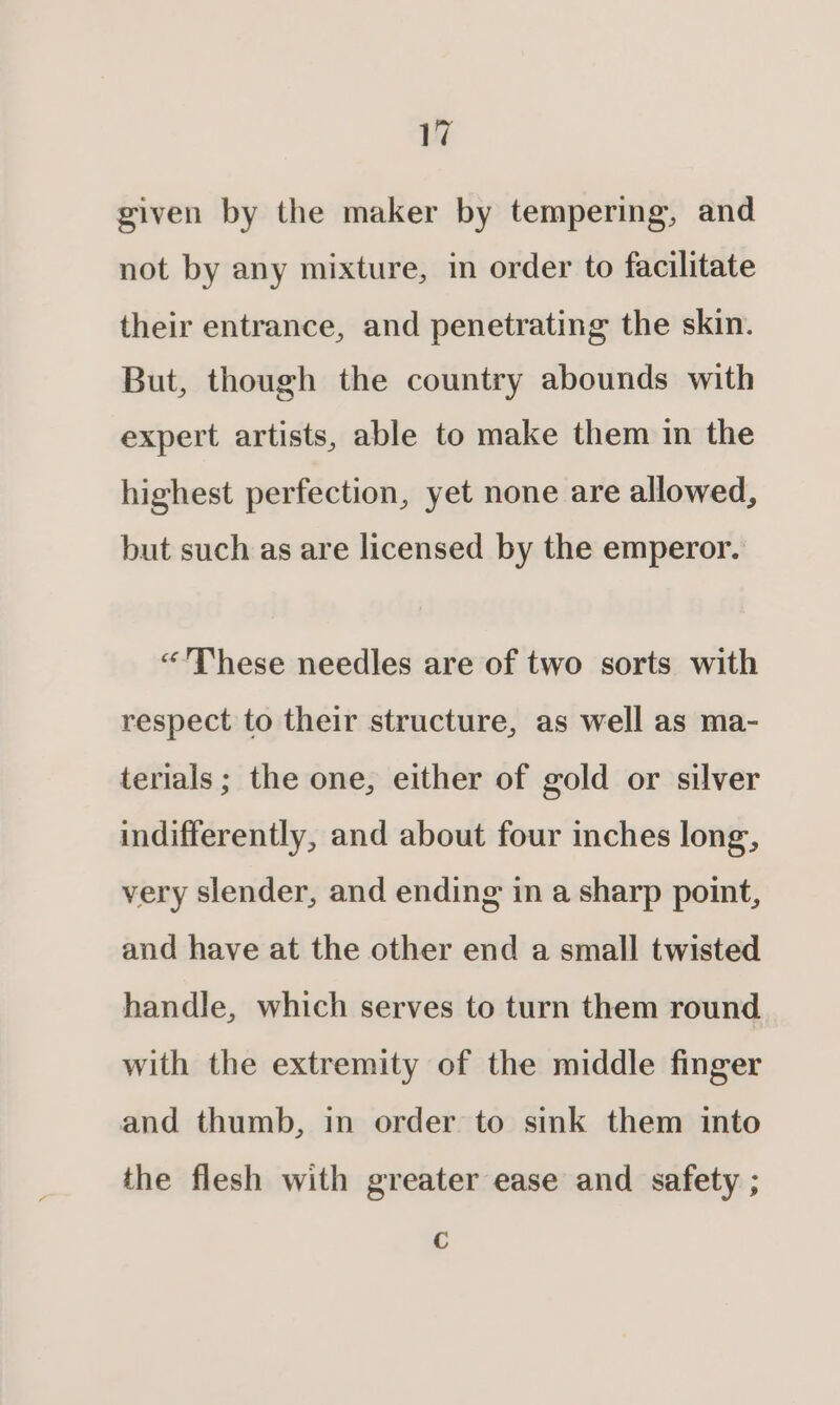 given by the maker by tempering, and not by any mixture, in order to facilitate their entrance, and penetrating the skin. But, though the country abounds with expert artists, able to make them in the highest perfection, yet none are allowed, but such as are licensed by the emperor. “These needles are of two sorts with respect to their structure, as well as ma- terials; the one, either of gold or silver indifferently, and about four inches long, very slender, and ending in a sharp point, and have at the other end a small twisted handle, which serves to turn them round with the extremity of the middle finger and thumb, in order to sink them into the flesh with greater ease and safety ; Cc