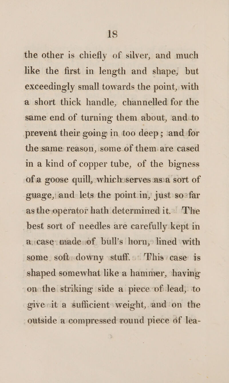 1s the other is chiefly of silver, and much like the first in length and shape, but exceedingly small towards the point, with a short thick handle, channelled for the same end of turning them about, and-to prevent their going in too deep ; and for the same reason, some.of them are cased in a kind of copper tube, of the bigness ofa goose quill, whichsserves:as»a sort of guage, and lets the pomt.in, just so?far as the operator hath determined it.. The best sort of needles are carefully kept in a:case:madeof bull’s horn, limed with some. soft: downy ‘stuff... This case: is shaped somewhat like a hammer, shaving on the striking side a prece of lead, to givesit a sufficient: weight, and'on the outside a compressed round piece of lea-
