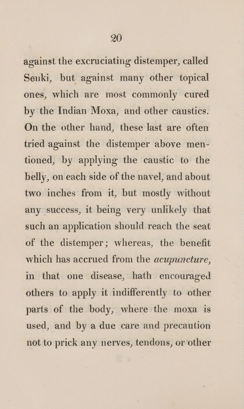 against the excruciating distemper, called Senki, but against many other topical ones, which are most commonly cured by the Indian Moxa, and other caustics. On the other hand, these last are often tried against the distemper above men- tioned, by applying the caustic to the belly, on each side of the navel, and about two inches from it, but mostly without any success, it being very unlikely that such an application should reach the seat of the distemper; whereas, the benefit which has accrued from the acupuncture, in that one disease, hath encouraged others to apply it indifferently to other parts of the body, where the moxa is used, and by a due care and precaution not to prick any nerves, tendons, or other