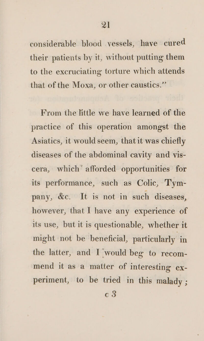 considerable blood vessels, have cured their patients by it, without putting them to the excruciating torture which attends that of the Moxa, or other caustics.” From the little we have learned of the practice of this operation amongst the Asiatics, 1t would seem, that it was chiefly diseases of the abdominal cavity and vis- cera, which afforded opportunities for its performance, such as Colic, Tym- pany, &amp;c. It is not in such diseases, however, that | have any experience of its use, but it is questionable, whether it might not be beneficial, particularly in the latter, and I would beg to recom- mend it as a matter of interesting ex- periment, to be tried in this malady ; oa |