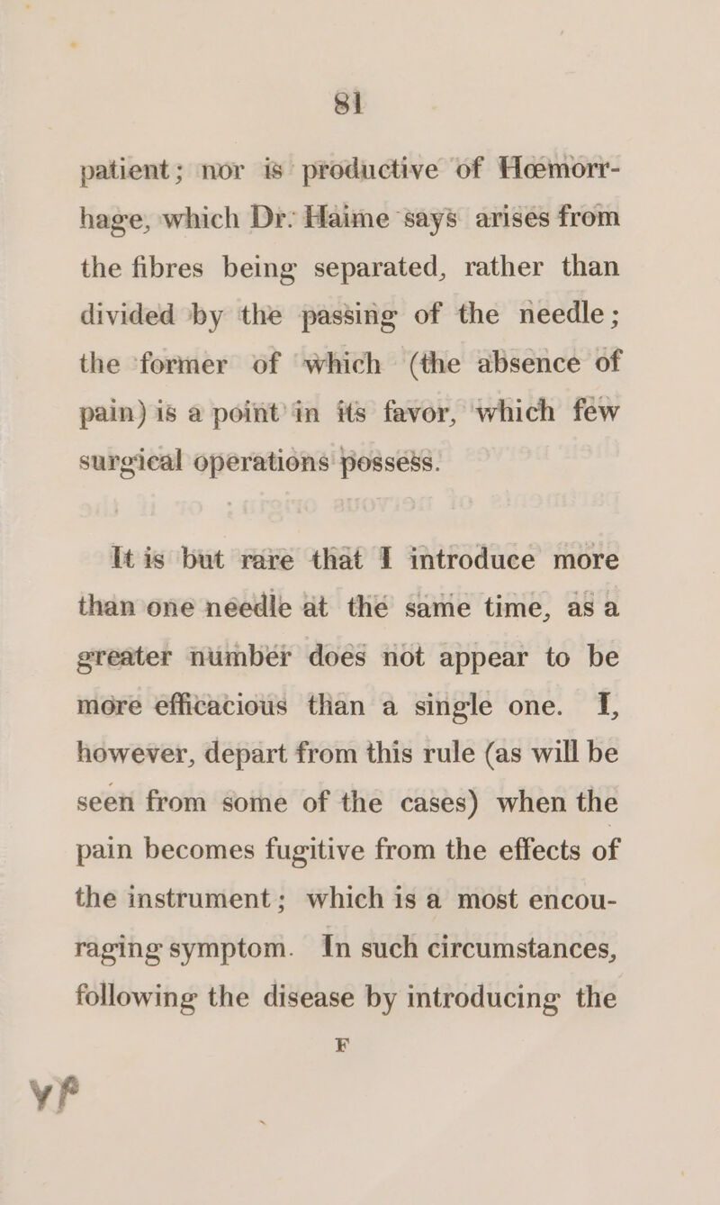 Si patient; mor is productive of Heemorr- hage, which Dr: Haime says arises from the fibres being separated, rather than divided by the passing of the needle ; the former of which (the absence of pain) is a point’in its favor, which few surgical operations possess. It is but rare that I introduce more than one needle at the same time, asa greater number does not appear to be more efficacious than a single one. {f, however, depart from this rule (as will be seen from some of the cases) when the pain becomes fugitive from the effects of the instrument; which is a most encou- raging symptom. In such circumstances, following the disease by introducing the F F