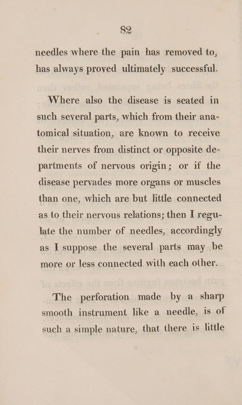 needles where the pain has removed to, has always proved ultimately successful. Where also the disease is seated in such several parts, which from their ana- tomical situation, are known to receive their nerves from distinct or opposite de- partments of nervous origin; or if the disease pervades more organs or muscles than one, which are but little connected as to their nervous relations; then I regu- late the number of needles, accordingly as I suppose the several parts may be more or less connected with each other. The perforation made by a sharp smooth instrument like a needle, is of such a simple nature, that there is little