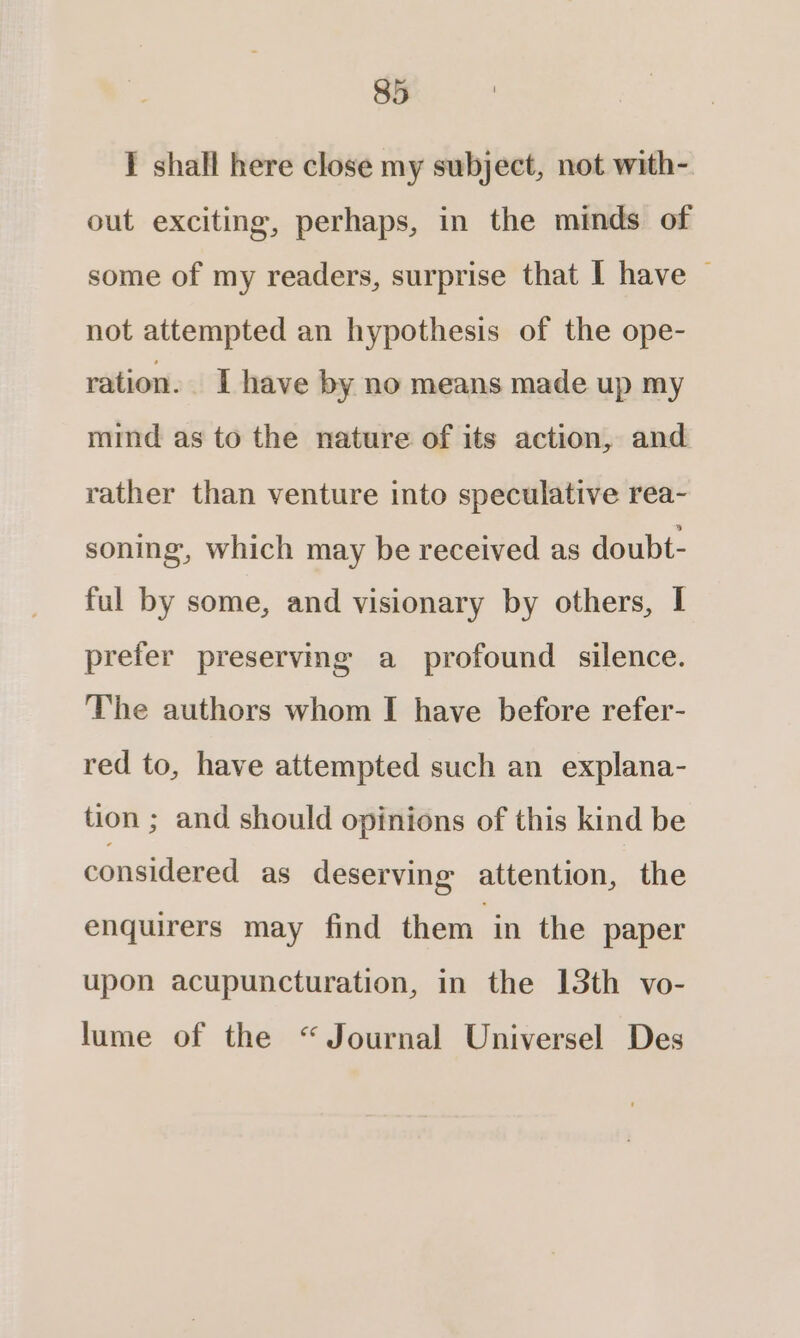 I shall here close my subject, not with- out exciting, perhaps, in the minds of some of my readers, surprise that I have © not attempted an hypothesis of the ope- ration. I have by no means made up my mind as to the nature of its action, and rather than venture into speculative rea- soning, which may be received as doubt- ful by some, and visionary by others, I prefer preserving a profound silence. The authors whom I have before refer- red to, have attempted such an explana- tion ; and should opinions of this kind be considered as deserving attention, the enquirers may find them ‘in the paper upon acupuncturation, in the 13th vo- lume of the “Journal Universel Des