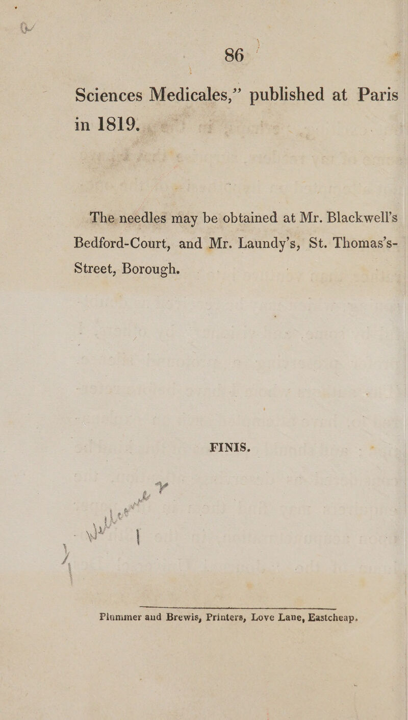 | 86 “ Sciences Medicales,” published at Paris in 1819.42 The needles may be obtained at Mr. Blackwell's Bedford-Court, and Mr. Laundy’s, St. Thomas’s-_ Street, Borough. FINIS. oR = Se Plammer and Brewis, Printers, Love Lane, Eastcheap.