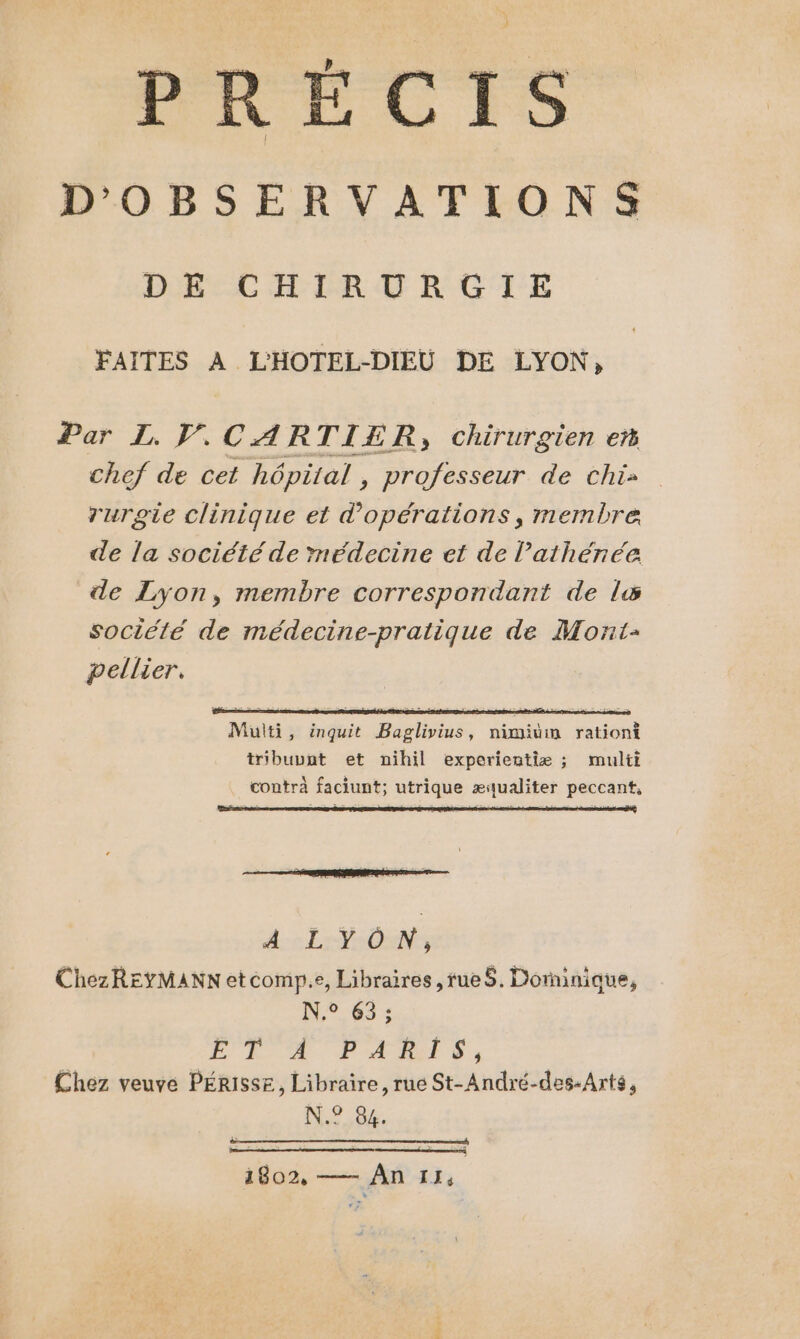 À ) PRÉ : CIS D'OBSERVATIONS DR EC TER LE RC'I'E FAITES À L'HOTEL-DIEU DE LYON, Par L. PV. CARTIER, chirurgien em chef de cet hôpital , professeur de chi» rurgie clinique et d'opérations, membre de la société de médecine et de lathénée de Lyon, membre correspondant de ls société de médecine-pratique de Mont- pellier. Multi, inquit Baglivius, nimium rationt tribuvnt et nihil experientiæ ; multi contra faciunt; utrique æqualiter peccant, AL VON, ChezREYMANN etcomp.e, Libraires ,rueS. Dominique, N.° 63; PL OA PAM S: Chez veuve PÉRISSE, Libraire, rue St-André-des-Arts, N.? 88. 1802, — An 11,