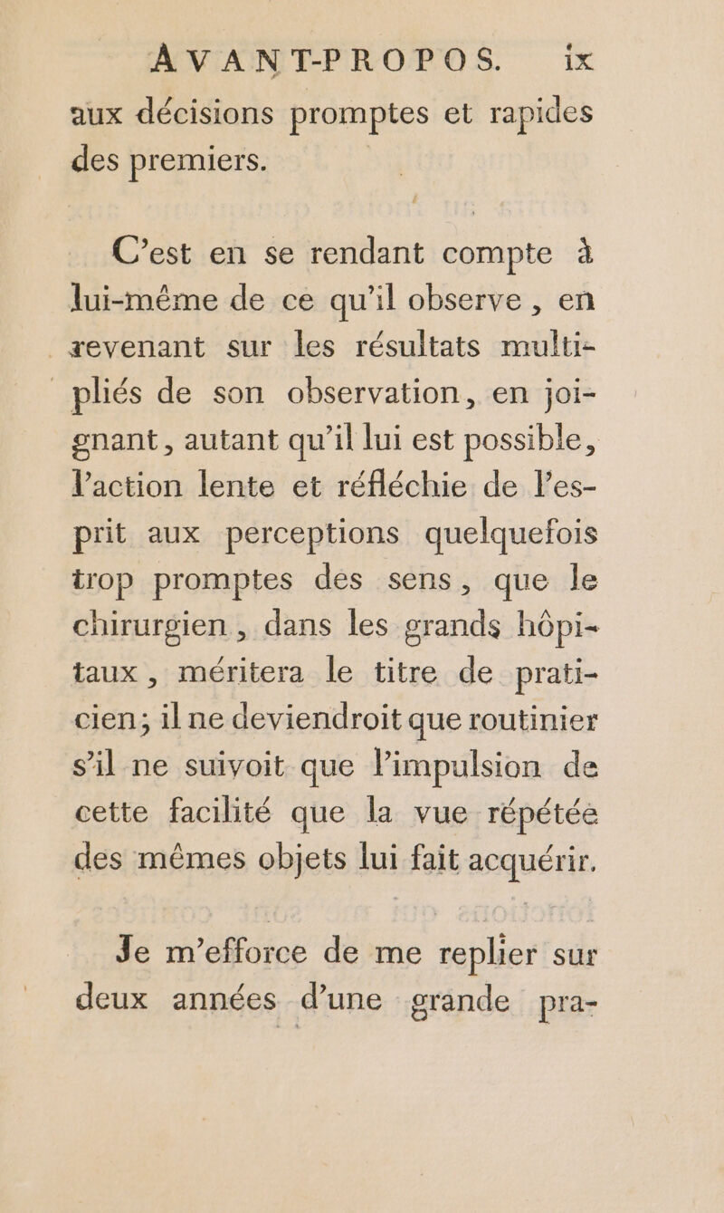 aux décisions promptes et rapides des premiers. | C’est en se rendant compte à lui-même de ce qu'il observe , en _æevenant sur les résultats multi- _pliés de son observation, en joi- gnant, autant qu’il lui est possible, l’action lente et réfléchie de l’es- prit aux perceptions quelquefois trop promptes des sens, que le chirurgien, dans les grands hôpi- taux, méritera le titre de prati- cien,; il ne deviendroit que routinier s’il ne suivoit que limpulsion de cette facilité que la vue répétée des mêmes objets lui fait acquérir. Je m’efforce de me replier sur deux années d’une grande pra-