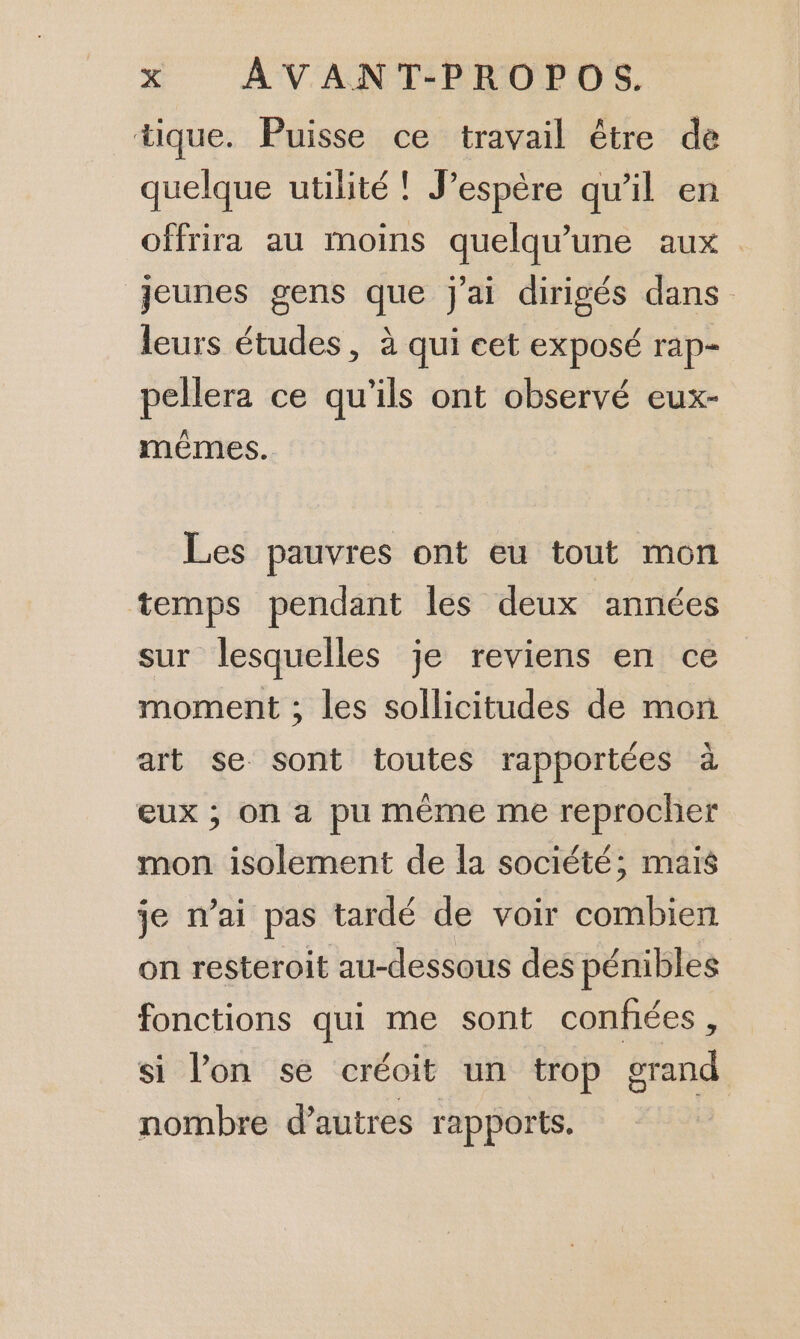 tique. Puisse ce travail être de quelque utilité ! J’espère qu’il en offrira au moins quelqu'une aux : jeunes gens que j'ai dirigés dans leurs études, à qui eet exposé rap- pellera ce qu'ils ont observé eux- mêmes. Les pauvres ont eu tout mon temps pendant les deux années sur lesquelles je reviens en ce moment ; les sollicitudes de mon art se sont toutes rapportées à eux ; On a pu même me reprocher mon isolement de la société; mais je n'ai pas tardé de voir combien on resteroit au-dessous des pénibles fonctions qui me sont confées, si lon se créoit un trop grand nombre d’autres rapports.