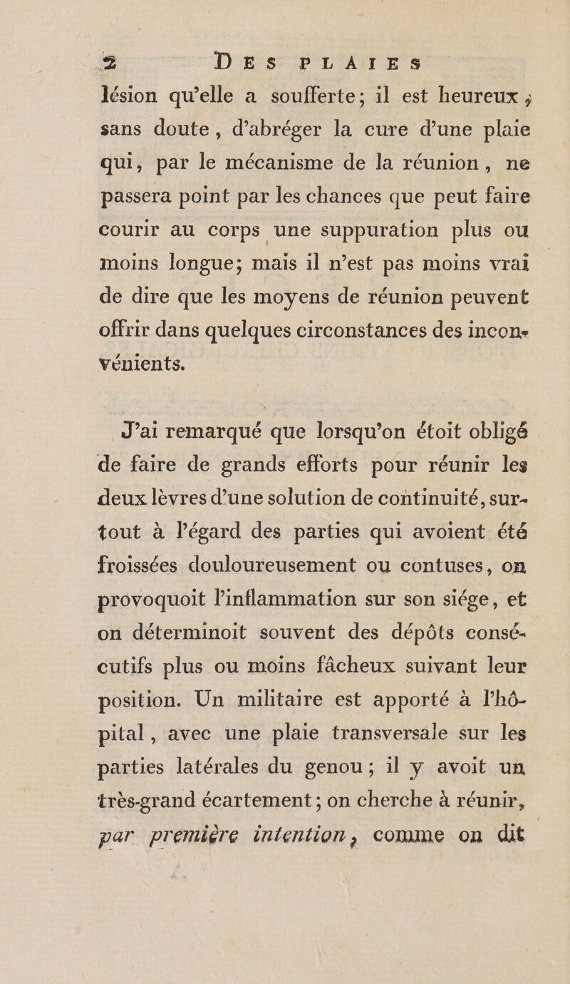 lésion qu’elle a soufferte; il est heureux ; sans doute, d’abréger la cure d’une plaie qui, par le mécanisme de la réunion, ne passera point par les chances que peut faire courir au corps une suppuration plus ou moins longue; maïs il n’est pas moins vrai de dire que les moyens de réunion peuvent offrir dans quelques circonstances des incon- vénients. J’ai remarqué que lorsqu'on étoit obligé de faire de grands efforts pour réunir les deux lèvres d’une solution de continuité, sur- tout à l'égard des parties qui avoient été froissées douloureusement ou contuses, on provoquoit l’inflammation sur son siége, et on déterminoit souvent des dépôts consé- cutifs plus ou moins fâcheux suivant leur position. Un militaire est apporté à lhô- pital, avec une plaie transversale sur les parties latérales du genou; il y avoit un très-grand écartement ; on cherche à réunir, par première intention, comme on dit