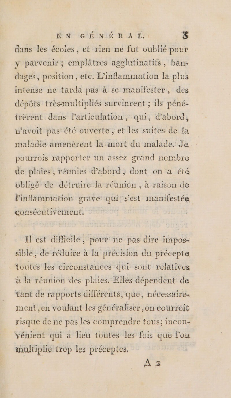 ÉN GÉNÉRAL: &amp; dans les écoies, et vien ne fut oublié pour y parvenir; emplêtres agglutinatifs, ban- dages, position, etc. L’inflammation la plus intense ne tarda pas à se manifester, des dépôts trèsmultipliés survinrent ; ils péné- trèrent dans larticulation, qu, dabord, n’avoit pas été ouverte, et les suites de la maladie amenèrent la mort du malade. Je pourrois rapporter un assez grand nombre de plaies, réunies d’abord, dont on a été obligé de détruire la réunion , à raïson de Finflammation grave qui s'est manifestée consécutivernent. Il est difficile, pour ne pas dire impos&lt; sible, de réduire à la précision du précepte toutes les circonstances qui sont relatives à la réunion des plaies. Ellés dépendent de tant de rapports diflérents, que, nécessaire ment ,en voulant les généraliser ,on courroit risque de ne pas les comprendre tous; incon- Yénient qui a lieu toutes les fois que lon multiplie trop les préceptes. A +