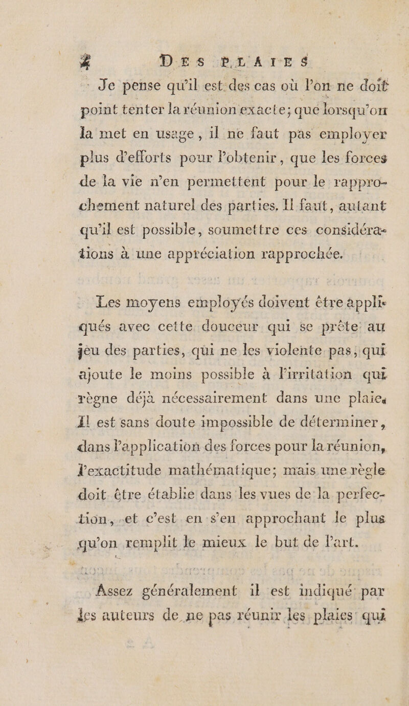 \ # DES PLATE S Je pense qu il est des cas où l’on ne Ft point tenter la réunion exacte; ; que lorsqu’ OI Ja met en usage, il ne faut pas employer plus d'efforts un Pobtenir, que les forces de la vie n’en permettent pour le rappro- chement naturel des parties, Il faut, autant qu'il est possible, soumettre ces considéra- tions à une appréciation rapprochée. Les moyens employés doivent être appli. qués avec cette douceur qui se prête: au jeu des parties, qui ne les violente pas, qui ajoute le moins possible à lPirritation qui dans Papplication des forces pour laréunion, l'exactitude mathématique; mais une règle doit. être établie dans les vues de la perfec- Assez généralement 1} est indiqué par des auteurs de ne pas réunir les plaies: qui