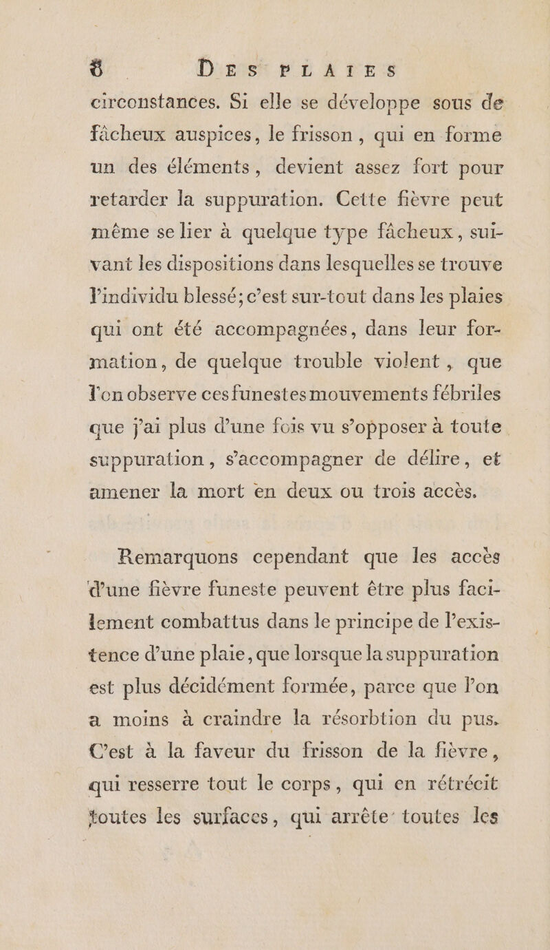 12 D'sist pLiATES circonstances. Si elle se développe sous de Fâcheux auspices, le frisson , qui en forme un des éléments, devient assez fort pour retarder la suppuration. Cette fièvre peut même se lier à quelque type fâcheux, sui- vant les dispositions dans lesquelles se trouve l'individu blessé; c’est sur-tout dans les plaies qui ont été accompagnées, dans leur for- mation, de quelque trouble violent, que l'on observe cesfunestes mouvements fébriles que j'ai plus d’une fois vu s’opposer à toute suppuration, s'accompagner de délire, et amener la mort en deux ou trois accès. Remarquons cependant que les accès d’une fièvre funeste peuvent être plus facr- lement combattus dans le principe de Pexis- tence dune plaie, que lorsque la suppuration est plus décidément formée, parce que Pon a moins à craindre la résorbtion du pus. C’est à la faveur du frisson de la fièvre, qui resserre tout le corps, qui en rétrécit toutes les surfaces, qui arrête’ toutes Îles